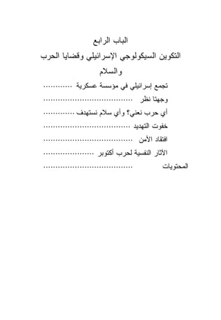‫ﺍﻟﺒﺎﺏ ﺍﻟﺭﺍﺒﻊ‬
‫ﺍﻟﺘﻜﻭﻴﻥ ﺍﻟﺴﻴﻜﻭﻟﻭﺠﻲ ﺍﻹﺴﺭﺍﺌﻴﻠﻲ ﻭﻗﻀﺎﻴﺎ ﺍﻟﺤﺭﺏ‬
                      ‫ﻭﺍﻟﺴﻼﻡ‬
‫ﺘﺠﻤﻊ ﺇﺴﺭﺍﺌﻴﻠﻲ ﻓﻲ ﻤﺅﺴﺴﺔ ﻋﺴﻜﺭﻴﺔ ············‬
‫ﻭﺠﻬﺘﺎ ﻨﻅﺭ ·····································‬
‫ﺃﻱ ﺤﺭﺏ ﻨﻌﻨﻲ؟ ﻭﺃﻱ ﺴﻼﻡ ﻨﺴﺘﻬﺩﻑ ·············‬
‫ﺨﻔﻭﺕ ﺍﻟﺘﻬﺩﻴﺩ ····································‬
‫ﺍﻓﺘﻘﺎﺩ ﺍﻷﻤﻥ ·····································‬
‫ﺍﻵﺜﺎﺭ ﺍﻟﻨﻔﺴﻴﺔ ﻟﺤﺭﺏ ﺃﻜﺘﻭﺒﺭ ·····················‬
‫·····································‬          ‫ﺍﻟﻤﺤﺘﻭﻴﺎﺕ‬
 