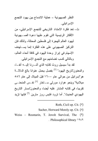 ‫ﺍﻟﻨﻅﺭ ﺍﻟﺼﻬﻴﻭﻨﻴﺔ – ﻋﻤﻠﻴﺔ ﺍﻻﻨﺩﻤﺎﺝ ﺒﻴﻥ ﻴﻬﻭﺩ ﺍﻟﺘﺠﻤﻊ‬
                                               ‫ﺍﻹﺴﺭﺍﺌﻴﻠﻲ.‬
‫ﺙ- ﺘﻌﺩ ﻓﻜﺭﺓ ﺍﻻﻤﺘﺩﺍﺩ ﺍﻟﺘﺎﺭﻴﺨﻲ ﻟﻠﺘﺠﻤﻊ ﺍﻹﺴﺭﺍﺌﻴﻠﻲ، ﻤﻥ‬
‫ﺍﻷﻓﻜﺎﺭ ﺍﻟﺭﺌﻴﺴﻴﺔ ﺍﻟﺘﻲ ﺘﻘﻭﻡ ﻋﻠﻴﻬﺎ ﺩﻋﻭﺓ ﺍﻟﺼـﻬﻴﻭﻨﻴﺔ‬
‫ﻟﻴﻬﻭﺩ ﺍﻟﻌﺎﻟﻡ ﻟﻠﻬﺠﺭﺓ ﺇﻟﻰ ﻓﻠﺴﻁﻴﻥ ﺍﻟﻤﺤﺘﻠﺔ، ﻭﻟﺫﻟﻙ ﻓﺈﻥ‬
‫ﺍﻟﺘﺭﻜﻴﺯ ﺍﻟﺼﻬﻴﻭﻨﻲ ﻋﻠﻰ ﻫﺫﻩ ﺍﻟﻔﻜﺭﺓ ﺇﻨﻤﺎ ﻴﺴـﺘﻬﺩﻑ‬
‫ﺍﻹﺴﻬﺎﻡ ﻓﻲ ﺇﺒﺭﺍﺯ ﻭﺤﺩﺓ ﺍﻟﻴﻬﻭﺩ ﻓﻲ ﻜﺎﻓﺔ ﺃﻨﺤﺎﺀ ﺍﻟﻌﺎﻟﻡ،‬
     ‫ﻭﺒﺎﻟﺘﺎﻟﻲ ﻜﺴﺏ ﺘﻀﺎﻤﻨﻬﻡ ﻤﻊ ﺍﻟﺘﺠﻤﻊ ﺍﻹﺴﺭﺍﺌﻴﻠﻲ.‬
‫ﻟﻘﺩ ﺒﺩﺃ ﺴﻴﺴﻴل ﺭﻭﺙ ﻜﺘﺎﺒﻪ ﺍﻟﺫﻱ ﺃﺸـﺭﻨﺎ ﺇﻟﻴـﻪ ﺃﻨ ﹰﹰـﺎ،‬
   ‫ﻔ‬
                                       ‫)٧(‬
‫ﺒﻔﺼل ﻴﺤﻤل ﻋﻨﻭﺍﻨﺎ ﺒﺎﻟﻎ ﺍﻟﺩﻻﻟـﺔ‬
              ‫ﹰ‬                              ‫ﻭﺍﻟﻤﻌﻨﻭﻥ"ﺘﺎﺭﻴﺦ ﺍﻟﻴﻬﻭﺩ"‬
‫ﻫﻭ"ﺇﺴﺭﺍﺌﻴل ﻤﻥ ﺤﻭﺍﻟﻲ ﻋﺎﻡ ٠٠٦١ ﻗﺒل ﺍﻟﻤﻴﻼﺩ ﺇﻟﻰ ﻋﺎﻡ ٦٨٥‬
                      ‫)٨(‬
‫ﻨﻔـﺱ ﺍﻟﻤﻨﺤﻨـﻰ‬               ‫ﻤﻴﻼﺩﻴﺔ" ﻭﻴﻨﺤﻭ ﻫﻭﺍﺭﺩ ﻤﻭﺭﻟﻲ ﺴـﺎﺨﺎﺭ‬
‫ﺘﻘﺭﻴﺒﺎ، ﻓﻲ ﻜﺘﺎﺒﻪ ﺍﻟﻤﺸﺎﺭ ﻏﻠﻴﻪ ﺃﻴ ‪‬ﺎ، ﻭﺍﻟﻤﻌﻨﻭﻥ"ﻤﺴﺎﺭ ﺍﻟﺘﺎﺭﻴﺦ‬
                        ‫‪‬‬
                        ‫ﻀ‬                           ‫‪‬‬
             ‫)٩(‬
‫ﻓﺈﻨﻬﺎ ﺘﺯﻴﺩ‬         ‫ﺍﻟﻴﻬﻭﺩﻱ ﺍﻟﺤﺩﻴﺙ". ﺃﻤﺎ ﺘﺭﻭﺩ ﻓﺎﻴﺱ ﺭﻭﺯ ﻤﺎﺭﻴﻥ‬

                                         ‫)٧( .‪Roth, Cicil op. Cit‬‬
                            ‫)٨( .‪Sacher, Horward Morely op. Cit‬‬
‫‪Weiss – Rosmarin, T. Jewsh Survival, The‬‬                       ‫)٩(‬
                                   ‫٩٤٩١ ‪. Philosophical library‬‬
 