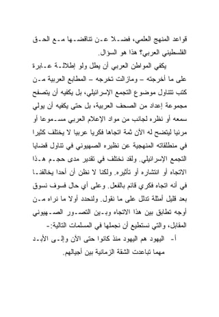 ‫ﻗﻭﺍﻋﺩ ﺍﻟﻤﻨﻬﺞ ﺍﻟﻌﻠﻤﻲ، ﻓﻀـﻼ ﻋـﻥ ﺘﻨﺎﻗﻀـﻬﺎ ﻤـﻊ ﺍﻟﺤـﻕ‬
                       ‫ﹰ‬
                        ‫ﺍﻟﻔﻠﺴﻁﻴﻨﻲ ﺍﻟﻌﺭﺒﻲ؟ ﻫﺫﺍ ﻫﻭ ﺍﻟﺴﺅﺍل.‬
‫ﻴﻜﻔﻲ ﺍﻟﻤﻭﺍﻁﻥ ﺍﻟﻌﺭﺒﻲ ﺃﻥ ﻴﻁل ﻭﻟﻭ ﺇﻁﻼﻟـﺔ ﻋـﺎﺒﺭﺓ‬
‫ﻋﻠﻰ ﻤﺎ ﺃﺨﺭﺠﺘﻪ – ﻭﻤﺎﺯﺍﻟﺕ ﺘﺨﺭﺠﻪ – ﺍﻟﻤﻁﺎﺒﻊ ﺍﻟﻌﺭﺒﻴﺔ ﻤـﻥ‬
‫ﻜﺘﺏ ﺘﺘﻨﺎﻭل ﻤﻭﻀﻭﻉ ﺍﻟﺘﺠﻤﻊ ﺍﻹﺴﺭﺍﺌﻴﻠﻲ، ﺒل ﻴﻜﻔﻴﻪ ﺃﻥ ﻴﺘﺼﻔﺢ‬
‫ﻤﺠﻤﻭﻋﺔ ﺇﻋﺩﺍﺩ ﻤﻥ ﺍﻟﺼﺤﻑ ﺍﻟﻌﺭﺒﻴﺔ، ﺒل ﺤﺘﻰ ﻴﻜﻔﻴﻪ ﺃﻥ ﻴﻭﻟﻲ‬
‫ﺴﻤﻌﻪ ﺃﻭ ﻨﻅﺭﻩ ﻟﺠﺎﻨﺏ ﻤﻥ ﻤﻭﺍﺩ ﺍﻹﻋﻼﻡ ﺍﻟﻌﺭﺒﻲ ﻤﺴـﻤﻭﻋﺎ ﺃﻭ‬
    ‫‪‬‬
‫ﻤﺭﺌﻴﺎ ﻟﻴﺘﻀﺢ ﻟﻪ ﺍﻵﻥ ﺜﻤﺔ ﺍﺘﺠﺎﻫﺎ ﻓﻜﺭﻴﺎ ﻋﺭﺒﻴﺎ ﻻ ﻴﺨﺘﻠﻑ ﻜﺜﻴﺭﺍ‬
 ‫‪‬‬             ‫‪‬‬     ‫‪‬‬     ‫‪‬‬                       ‫‪‬‬
‫ﻓﻲ ﻤﻨﻁﻠﻘﺎﺘﻪ ﺍﻟﻤﻨﻬﺠﻴﺔ ﻋﻥ ﻨﻅﻴﺭﻩ ﺍﻟﺼﻬﻴﻭﻨﻲ ﻓﻲ ﺘﻨﺎﻭل ﻗﻀﺎﻴﺎ‬
‫ﺍﻟﺘﺠﻤﻊ ﺍﻹﺴﺭﺍﺌﻴﻠﻲ. ﻭﻟﻘﺩ ﻨﺨﺘﻠﻑ ﻓﻲ ﺘﻘﺩﻴﺭ ﻤﺩﻯ ﺤﺠـﻡ ﻫـﺫﺍ‬
‫ﺍﻻﺘﺠﺎﻩ ﺃﻭ ﺍﻨﺘﺸﺎﺭﻩ ﺃﻭ ﺘﺄﺜﻴﺭﻩ. ﻭﻟﻜﻨﺎ ﻻ ﻨﻅﻥ ﺃﻥ ﺃﺤﺩﺍ ﻴﺨﺎﻟﻔﻨـﺎ‬
          ‫‪‬‬
‫ﻓﻲ ﺃﻨﻪ ﺍﺘﺠﺎﻩ ﻓﻜﺭﻱ ﻗﺎﺌﻡ ﺒﺎﻟﻔﻌل. ﻭﻋﻠﻰ ﺃﻱ ﺤﺎل ﻓﺴﻭﻑ ﻨﺴﻭﻕ‬
‫ﺒﻌﺩ ﻗﻠﻴل ﺃﻤﺜﻠﺔ ﺘﺩﻟل ﻋﻠﻰ ﻤﺎ ﻨﻘﻭل. ﻭﻟﻨﺤﺩﺩ ﺃﻭﻻ ﻤﺎ ﻨﺭﺍﻩ ﻤـﻥ‬
            ‫ﹰ‬
‫ﺃﻭﺠﻪ ﺘﻁﺎﺒﻕ ﺒﻴﻥ ﻫﺫﺍ ﺍﻻﺘﺠﺎﻩ ﻭﺒـﻴﻥ ﺍﻟﺘﺼـﻭﺭ ﺍﻟﺼـﻬﻴﻭﻨﻲ‬
    ‫ﺍﻟﻤﻘﺎﺒل، ﻭﺍﻟﺘﻲ ﻨﺴﺘﻁﻴﻊ ﺃﻥ ﻨﺠﻤﻠﻬﺎ ﻓﻲ ﺍﻟﻤﺴﻠﻤﺎﺕ ﺍﻟﺘﺎﻟﻴﺔ:-‬
‫ﺃ- ﺍﻟﻴﻬﻭﺩ ﻫﻡ ﺍﻟﻴﻬﻭﺩ ﻤﻨﺫ ﻜﺎﻨﻭﺍ ﺤﺘﻰ ﺍﻵﻥ ﻭﺇﻟـﻰ ﺍﻷﺒـﺩ‬
           ‫ﻤﻬﻤﺎ ﺘﺒﺎﻋﺩﺕ ﺍﻟﺸﻘﺔ ﺍﻟﺯﻤﺎﻨﻴﺔ ﺒﻴﻥ ﺃﺠﻴﺎﻟﻬﻡ.‬
 