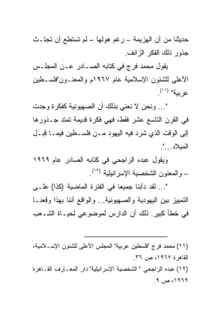 ‫ﺤﺩﻴﺜﻨﺎ ﻤﻥ ﺃﻥ ﺍﻟﻬﺯﻴﻤﺔ – ﺭﻏﻡ ﻫﻭﻟﻬﺎ – ﻟﻡ ﺘﺴﺘﻁﻊ ﺃﻥ ﺘﺠﺘـﺙ‬
                                   ‫ﺠﺫﻭﺭ ﺫﻟﻙ ﺍﻟﻔﻜﺭ ﺍﻟﺯﺍﺌﻑ.‬
‫ﻴﻘﻭل ﻤﺤﻤﺩ ﻓﺭﺝ ﻓﻲ ﻜﺘﺎﺒﻪ ﺍﻟﺼـﺎﺩﺭ ﻋـﻥ ﺍﻟﻤﺠﻠـﺱ‬
‫ﺍﻷﻋﻠﻰ ﻟﻠﺸﺌﻭﻥ ﺍﻹﺴﻼﻤﻴﺔ ﻋﺎﻡ ٧٦٩١ﻡ ﻭﺍﻟﻤﻌﻨـﻭﻥ"ﻓﻠﺴـﻁﻴﻥ‬
                                                ‫ﻋﺭﺒﻴﺔ" )١١(.‬
‫"... ﻭﻨﺤﻥ ﻻ ﻨﻌﻨﻲ ﺒﺫﻟﻙ ﺃﻥ ﺍﻟﺼﻬﻴﻭﻨﻴﺔ ﻜﻔﻜﺭﺓ ﻭﺠﺩﺕ‬
‫ﻓﻲ ﺍﻟﻘﺭﻥ ﺍﻟﺘﺎﺴﻊ ﻋﺸﺭ ﻓﻘﻁ، ﻓﻬﻲ ﻓﻜﺭﺓ ﻗﺩﻴﻤﺔ ﺘﻤﺘﺩ ﺠـﺫﻭﺭﻫﺎ‬
‫ﺇﻟﻰ ﺍﻟﻭﻗﺕ ﺍﻟﺫﻱ ﺸﺭﺩ ﻓﻴﻪ ﺍﻟﻴﻬﻭﺩ ﻤـﻥ ﻓﻠﺴـﻁﻴﻥ ﻓﻴﻤـﺎ ﻗﺒـل‬
                                                 ‫ﺍﻟﻤﻴﻼﺩ...".‬
‫ﻭﻴﻘﻭل ﻋﺒﺩﻩ ﺍﻟﺭﺍﺠﺤﻲ ﻓﻲ ﻜﺘﺎﺒﻪ ﺍﻟﺼﺎﺩﺭ ﻋﺎﻡ ٩٦٩١‬
                      ‫– ﻭﺍﻟﻤﻌﻨﻭﻥ ﺍﻟﺸﺨﺼﻴﺔ ﺍﻹﺴﺭﺍﺌﻴﻠﻴﺔ )٢١(.‬
‫"... ﻟﻘﺩ ﺩﺃﺒﻨﺎ ﺠﻤﻴﻌﺎ ﻓﻲ ﺍﻟﻔﺘﺭﺓ ﺍﻟﻤﺎﻀﻴﺔ )ﻜﺫﺍ( ﻋﻠـﻰ‬
                              ‫‪‬‬
‫ﺍﻟﺘﻤﻴﻴﺯ ﺒﻴﻥ ﺍﻟﻴﻬﻭﺩﻴﺔ ﻭﺍﻟﺼﻬﻴﻭﻨﻴﺔ... ﻭﺍﻟﻭﺍﻗﻊ ﺃﻨﻨﺎ ﺒﻬﺫﺍ ﻭﻗﻌﻨـﺎ‬
‫ﻓﻲ ﺨﻁﺄ ﻜﺒﻴﺭ. ﺫﻟﻙ ﺃﻥ ﺍﻟﺩﺍﺭﺱ ﻟﻤﻭﻀﻭﻋﻲ ﻟﺤﻴـﺎﺓ ﺍﻟﺸـﻌﺏ‬


‫)١١( ﻤﺤﻤﺩ ﻓﺭﺝ "ﻓﻠﺴﻁﻴﻥ ﻋﺭﺒﻴﺔ" ﺍﻟﻤﺠﻠﺱ ﺍﻷﻋﻠﻰ ﻟﻠﺸﺌﻭﻥ ﺍﻹﺴـﻼﻤﻴﺔ،‬
                                       ‫ﺍﻟﻘﺎﻫﺭﺓ ٧٦٩١، ﺹ ٦٣.‬
‫)٢١( ﻋﺒﺩﻩ ﺍﻟﺭﺍﺠﺤﻲ " ﺍﻟﺸﺨﺼﻴﺔ ﺍﻹﺴﺭﺍﺌﻴﻠﻴﺔ" ﺩﺍﺭ ﺍﻟﻤﻌـﺎﺭﻑ ﺍﻟﻘـﺎﻫﺭﺓ‬
                                               ‫٩٦٩١، ﺹ ٩.‬
 