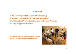 1
Content
I. An Overview of the Group Counseling
II.Group Leadership in Group Counseling
III. Ethical & Professional Issues in Group Practice
IV. My Integrative Model
Presented by Sharada on March 1, 2014Presented by Sharada on March 1, 2014
for ACCfor ACC –– Level 2 Training ProgramLevel 2 Training Program
 