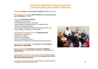 10
II. Group Leadership in Group Counseling
3. Group Leader’s Personality & Character
Presence:Presence: being moved by the joy & pain that others experience
Personal power:Personal power: involves self-confidence & an awareness of
one’s influence on others.
Courage:Courage: showing courage by
taking risks in the group,
admitting mistakes, being vulnerable,
being willing to challenge members in respectful ways,
acting on intuitions & beliefs,
discussing his thoughts & feelings about group process, and
being willing to share his power with GMs.
Willingness to confront oneself:Willingness to confront oneself: being aware ofbeing aware of
One’s needs & motivations,
Conflicts & problems,
Defences & weak points,
Areas of unfinished business,
The potencial of influences of all these on the group process
Sincerety & Authenticity:Sincerety & Authenticity: being direct, giving feedback
sincerely & respectfully
Sense of identity:Sense of identity: knowing what you are capable of
becoming, what you want from life, & how you are going to get
what you want.
Belief in the Group Process & Enthusiasm:Belief in the Group Process & Enthusiasm: believing in the
value of the group process, showing that you enjoy your work &
like being with your group.
Inventiveness & Creativity:Inventiveness & Creativity: being open to new experiences & to
worldviews that differ from your own.
 