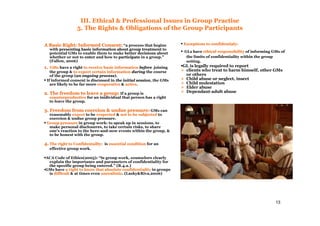 13
III. Ethical & Professional Issues in Group Practise
5. The Rights & Obligations of the Group Participants
A Basic Right: Informed Consent:A Basic Right: Informed Consent: “a process that begins
with presenting basic information about group treatmentpresenting basic information about group treatment to
potential GMs to enable them to make better decisionsbetter decisions about
whether or not to enterenter and how to participateparticipate in a group.”
(Fallon, 2006)
1.1. GMsGMs have a right to receive basic informationto receive basic information beforebefore joining
the group & to expect certain informationto expect certain information duringduring the course
of the group (an ongoing processan ongoing process).
▪ If informed consent is discussed in the initial sessionthe initial session, the GMs
are likely to be far more cooperativecooperative & activeactive.
2. The freedom to leave a group:2. The freedom to leave a group: If a group is
counterproductivecounterproductive for an inidividual that person has a right
to leave the group.
3. Freedom from coercion & undue pressure:3. Freedom from coercion & undue pressure: GMs can
reasonably expectexpect to be respectedrespected & not to be subjectednot to be subjected to
coercion & undue group pressure.
▪ Group pressureGroup pressure in group work: to speak up in sessions, to
make personal disclosures, to take certain risks, to share
one’s reaction to the here-and-now events within the group, &
to be honest with the group.
4.4. The right to Confidentailty:The right to Confidentailty: is essential conditionessential condition for an
effective group work.
▪ACA Code of Ethics(2005): “ln group work, counselors clearly
explain the importance and parameters of confidentiality for
the specific group being entered.” (B.4.a.)
▪GMs have a right to know that absolute confidentialitya right to know that absolute confidentiality in groups
is difficultdifficult & at times even unrealisticunrealistic. (Lasky&Riva,2006)
▪ Exceptions to confidentialy:Exceptions to confidentialy:
▪ GLs have ethical responsibilityethical responsibility of informing GMs of
the limits of confidentiality within the group
setting.
▪GL is legally required to report
clients who treat to harm himself, other GMs
or others
Child abuse or neglect, insect
Child molestation
Elder abuse
Dependant-adult abuse
 