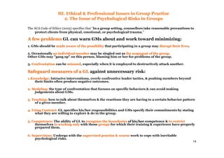 14
III. Ethical & Professional Issues in Group Practise
2. The Issue of Psychological Risks in Groups
The ACA Code of Ethics (2005) specifies that "In a group setting, counsellors take reasonable precautions to
protect clients from physical, emotional, or psychological trauma."
A few problemsA few problems GL can warn GMs about and work toward minimizing:
1. GMs should be made aware of the possibilitymade aware of the possibility that participating in a group may disrupt their livesdisrupt their lives.
2. Occasionally an individual memberan individual member may be singled out as the scapegoat of the groupthe scapegoat of the group.
Other GMs may "gang up" on this person, blaming him or her for problems of the group.
3. ConfrontationConfrontation can be misusedmisused, especially when it is employed to destructively attack another.
Safeguard measures of a GLSafeguard measures of a GL against unnecessary risk:
1.Knowledge:1.Knowledge: Intrucive interventions, overly confrontive leader tactics, & pushing members beyond
their limits often produce negative outcomes.
2. Modeling:2. Modeling: the type of confrontation that focuses on specific behaviors & can avoid making
judgements about GMs.
3. Teaching:3. Teaching: how to talk about themselves & the reactions they are having to a certain behavior pattern
of a given member.
4. Using Cont4. Using Contrract:act: GL specifies his/her responsibilities and GMs specify their commitments by stating
what they are willing to explore & do in the group.
5. Competence:5. Competence: The ability of GL to recognize the boundariesrecognize the boundaries of his/herof his/her competence & to restrictto restrict
themselves to working onlyto working only with those groupsgroups for which their training & experience have properly
prepared them.
6. Supervision:6. Supervision: Undergo with the supervised practise & coursesupervised practise & course work to cope with inevitable
psychological risks.
 