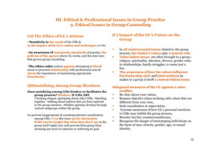 15
III. Ethical & Professional Issues in Group Practise
3. Ethical Issues in Group Counseling
(A) The Ethics of GL's Actions
SensitivitySensitivity toto the needsthe needs of the GMs &
to the impact of the GL's values and techniquesto the impact of the GL's values and techniques on GMs.
An awareness ofAn awareness of community standardscommunity standards of practise, thethe
policies of the agencypolicies of the agency where GL works, and the state laws
that govern group counseling.
The ethics codesThe ethics codes caution againstagainst attempting to blendblend
social or personal relationshiprelationship with professional ones &
stressstress the importance of maintaining appropriate
boundariesboundaries.
(B)Socializing Among Group Members
Does socializing among GMs hinders or facilitates the
group process? Hinders,Hinders, IF GMs ARE
▪ forming cliques, ▪gossiping about other GMs, ▪banding
together, ▪talking about matters that are best explored
in the group sessions; ▪Hidden agendas develop through
various subgroups within the group.
▪to prevent inappropriate & counterproductive socialization
among GMs, bringbring this issue up for discussion.up for discussion.
▪GMGMss can be taught that what they don't saycan be taught that what they don't say in the
group itself might very well prevent their group from
attaining any level of cohesion or achieving its goal.
(C) Impact of the GL's Values on the
Group
In all controversial issuesall controversial issues related to the group
process, the leader's valuesthe leader's values play a central rolea central role.
ValueValue--laden issuesladen issues are often brought to a group -
religion, spirituality, abortion, divorce, gender roles
in relationships, family struggles, to name just a
few.
The awareness of how his values influenceThe awareness of how his values influence
his leadership stylehis leadership style and interventionsinterventions he
makes in a group is itself a central ethical issuea central ethical issue.
Safeguard measures of the GL against a valueSafeguard measures of the GL against a value
conflict:conflict:
Be clear about your values,
Remain objective when working with values that are
different from your own,
Seek consultation or supervision,
Increase awareness of how GL's personal reactions
to GMs may inhibit the group process,
Monitor his/her countertransference,
Recognize the danger of stereotyping individuals on
the basis of race, etnicity, gender, age, or sexual
identity.
 