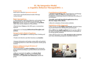 17
IV. My Integrative Model
2. Cognitive Behavior Therapy(CBT) - 1
Framework:
▪brief ▪active ▪directive ▪presentpresent--centeredcentered
▪ short-term ▪ psychoeducational model of therapy
▪ action-focused
Basic Assumptions:
▪ “All problematic cognitions, behaviors, and emotions have
been learned & can be modified by new learning. The
behaviors clients express are considered to be problem
rather than merely symptoms of the problem.
▪ The GL doesn't focus on the GM's past, or unconscious
material.
▪ The focus is on changing disfunctional thoughts and
actions.
Group Leader's Role & Functions
▪ Functions as an expert in modifying clients' thinking and
behavior.
▪ Tends to be directive and often functions as a teacher.
▪ Imparts information and teaches coping skills and methods
of modifying behavior so that GMs can practise outside group
sessions.
Degree of Structuring & Division of
Responsibilities
▪ GL is responsible for active teaching and for having the
group proceed according to a predetermined and structured
agenda.
▪ GMs are expected to be active, to evaluate their
thinking, to apply what they learn to everyday life
situations, and to practise new behaviors outside the
group.
Contributions & Strengths
▪ precise in specifying goals, target behaviors and therapy
procedures, which are defined in mesurable terms.
▪ credited for conducting research to determine the efficacy of
its techniques.
▪ broadly used with beneficial applications for a
diverse range of the clients.
▪ allows for evaluation of intervention methods.
Limitations of the Approach
▪ When groups are too highly structured, individual clients
may be prevented from meeting their personal goals.
▪
When CBT is too rigidly applied, the GL may lose sight of
the GM in the group by focusing exclusively on techniques or
on solving specific problems.
▪ Most CBT therapists look at the situation & the response
more than eliminating symptoms of problem behavior.
 