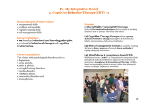 18
IV. My Integrative Model
2. Cognitive Behavior Therapy(CBT) - 2
General targets of Intervention:
▪ interpersonal skills
▪ problem solving skills
▪ cognitive coping skills
▪ self-management skills
Group Techniques
▪ are based on behavioral and learning principles.
▪ are aimed at behavioral changes and cognitive
restructuring.
Client's population:
The clients with pyschological disorders such as
▪ depression,
▪ social anxiety,
▪ panic & phobia,
▪ eating&drinking disorders,
▪ bipolar disorder,
▪ substance abuse,
▪ personality disorders and
▪ schizophrenia.
Groups:
(1)Social Skills Training(SST) Groups
deals with behavioral techniques that are aimed at teaching
members how to interact effectively with others.
(2) Cognitive Therapy Groups utilizes a group
dynamic format to change maladaptive & disfunctional
beliefs, interpretations, behaviors, & attitudes.
(3) Stress Management Groups is useful for teaching
Ms how to detect sources of stress & learn methods of
coping adequately with stress.
(4) Mindfulness & Acceptance-based CBT:
Mindfulness-based (MBCT) is comprehensive integration of the
principles& skills of mindfullness applied to the treatment of
depression. Acceptance & Commitment Therapy (ACT) is
based on encouraging clients to accept, rather than attempt to
control or change, unpleasant sensations.
 