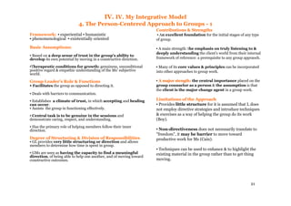 21
IV. IV. My Integrative Model
4. The Person-Centered Approach to Groups - 1
Framework: ▪ experiential ▪ humanistic
▪ phenomenological ▪ existentially oriented
Basic Assumptions:
▪ Based on a deep sense of trust in the group's ability to
develop its own potential by moving in a constructive direction.
▪Therapeutic conditions for growth: genuiness, unconditional
positive regard & empathic understanding of the Ms' subjective
world.
Group Leader's Role & Functions
▪ Facilitates the group as opposed to directing it.
▪ Deals with barriers to communication.
▪ Establishes a climate of trust, in which accepting and healing
can occur.
▪ Assists the group in functioning effectively.
▪ Central task is to be genuine in the sessions and
demonstrate caring, respect, and understanding.
▪ Has the primary role of helping members follow their inner
direction.
Degree of Structuring & Division of Responsibilities
▪ GL provides very little structuring or direction and allows
members to determine how time is spent in group.
▪ GMs are seen as having the capacity to find a meaningful
direction, of being able to help one another, and of moving toward
constructive outcomes.
Contributions & Strengths
▪ An excellent foundation for the initial stages of any type
of group.
▪ A main strength: the emphasis on truly listening to &
deeply understanding the client's world from their internal
framework of reference: a prerequisite to any group appraoch.
▪ Many of its core values & principles can be incorporated
into other approaches to group work.
▪ A major stength:A major stength: the central importance placed on the
group counselor as a person & the assumption is that
the client is the major change agent in a group work.
Limitations of the Approach
▪ Provides little structure for it is assumed that L does
not employ directive strategies and introduce techniques
& exercises as a way of helping the group do its work
(Boy).
▪ Non-directiveness does not necessarily translate to
"freedom", it may be barrier to move toward
productive work for Ms (Cain).
▪ Techniques can be used to enhance & to highlight the
existing material in the group rather than to get thing
moving.
 