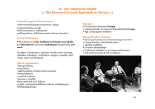 22
IV. My Integrative Model
4. The Person-Centered Approach to Groups - 2
General targets of Intervention:
▪ self-understanding & constructive change
▪ improved self-concepts
▪ self-realization or authonomy
▪ self-regulation, self-determination & inner freedom
Group Techniques
▪ The stresss is on the facilator's attitudes and skills,
and structured or planned techniques are generally not
used.
▪ In place of techniques, attitudes include active listening,
reflection of feelings, clarification, support, empathy, and
"being there" for the client.
Client's population:
▪ therapy clients,
▪ counselors,
▪ staff members of entire school systems,
▪ administrators,
▪ medical students,
▪ groups in conflict,
▪drug users and their helpers
▪people representing different cultures and languages
▪job training groups
Groups:
▪ Personal development Groups
▪ Organizational Development & Leadership Groups
▪ Age Group against isolation
Group Work in Schools:
▪ School-aged students from elementary to high school level
▪ Career decision, educational plans,
▪ Identity problems
▪ Intimate relationships
▪ Feelings of isolation on an impersonal campus
▪ Self-understanding & self acceptance
 