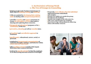3
I. An Overwiew of Group Work
1. The Use of Groups in Counseling
helping people make fundamental changes in
their ways of thinkingthinking, feelingfeeling, and behavingbehaving
GMs are assisted in developing their existingdeveloping their existing
skillsskills in dealing with interpersonal problemsinterpersonal problems.
provides empathyempathy and supportsupport necessary to
create the atmosphere of trustthe atmosphere of trust that leads to
sharing and exploring these concerns.
therapeutictherapeutic or educationaleducational purposes or for aa
combinationcombination of the two
preventivepreventive, educatingeducating as well as remedialremedial aims.
a beneficialbeneficial and costcost--effective approacheffective approach to
treatment
specificspecific goalsgoals : educational, career, social, or
personal.
emphasizes interpersonal communicationinterpersonal communication of
conscious thoughts, feelings, and behavior within
a herea here--andand--now time framenow time frame.
often problem orientedproblem oriented and the GMs largely
determine their content and aims.
tends to be growth orientedgrowth oriented in that the emphasis
is on discovering internal resources of strength.
frequently more effective than the individualmore effective than the individual
approach because individuals
gain insights;
practice new skills in & outside the group;
benefit from the feedback;
benefit from insights of the GMs & the GL;
offer many opportunities for modeling;
learn how to cope with problems by observing
others with similar concerns
 