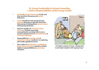8
II. Group Leadership in Group Counseling
1. Role & Responsibilities of the Group Leader
initiateinitiate & promote interactionpromote interaction by the way
they structure the group and modelmodel
behaviors.
OrientOrient members to the group process,
teachingteaching them how to get the most from
their group & helping them become awarebecome aware
of the group dynamics.
Must be capable of sensitive & activesensitive & active
listeninglistening: verbal & nonverbal
communication can help GMs to move
toward a deeper level of selfself--explorationexploration &
selfself--understandingunderstanding.
Responsible for creating a safecreating a safe &
supportive climatesupportive climate conducive to exploring
personally significant issues.
Have tasks of setting limitssetting limits, establishingestablishing
group rulesgroup rules, informinginforming members of their
rights & responsibilities, & protectingprotecting
members.
 