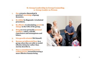 9
II. Group Leadership in Group Counseling
2. Group Leader as Person
1.1. HasHas extensive theoreticaltheoretical &
practical knowledgeknowledge of group
dynamics,
2.2. Be skilledBe skilled in diagnostic & technicalin diagnostic & technical
proceduresprocedures,
3.3. Be effectiveBe effective in stimulating growthgrowth &
changechange in the GMs of the group,
4.4. BringBring to every group his personalpersonal
qualitiesqualities, values, and life
experiences and assumptions and
biases.
5.5. Live growthLive growth--orientedoriented life himself,
6.6. Become an influencial forceBecome an influencial force in a
group when they are able to model
effective behavior rather than
merely describe it,
7.7. Have a commitment to a neverHave a commitment to a never--
ending journeyending journey toward becoming a
more effective human being.
 