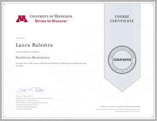 EDUCA
T
ION FOR EVE
R
YONE
CO
U
R
S
E
C E R T I F
I
C
A
TE
COURSE
CERTIFICATE
01/18/2017
Laura Balestra
Healthcare Marketplace
an online non-credit course authorized by University of Minnesota and offered through
Coursera
has successfully completed
Stephen T. Parente, Ph.D.
Minnesota Insurance Industry Chair of Health Finance
Associate Dean of MBA Programs
Director, Medical Industry Leadership Institute
Professor, Department of Finance
Carlson School of Management
University of Minnesota
Verify at coursera.org/verify/2XQC4H823HTW
Coursera has confirmed the identity of this individual and
their participation in the course.
 