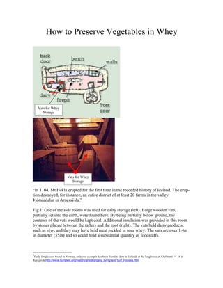 How to Preserve Vegetables in Whey




    Vats for Whey
       Storage




                            Vats for Whey                           1
                               Storage

“In 1104, Mt Hekla erupted for the first time in the recorded history of Iceland. The erup-
tion destroyed, for instance, an entire district of at least 20 farms in the valley
Þjórsárdalur in Árnessýsla.”

Fig 1: One of the side rooms was used for dairy storage (left). Large wooden vats,
partially set into the earth, were found here. By being partially below ground, the
contents of the vats would be kept cool. Additional insulation was provided in this room
by stones placed between the rafters and the roof (right). The vats held dairy products,
such as skyr, and they may have held meat pickled in sour whey. The vats are over 1.4m
in diameter (55in) and so could hold a substantial quantity of foodstuffs.



1
 Early longhouses found in Norway, only one example has been found to date in Iceland: at the longhouse at Aðalstræti 14-16 in
Reykjavík,http://www.hurstwic.org/history/articles/daily_living/text/Turf_Houses.htm
 