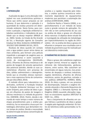 62 Kich e Böckel
Estação Científica (UNIFAP) https://periodicos.unifap.br/index.php/estacao
ISSN 2179-1902 Macapá, v. 7, n. 3, p. 61-69, set./dez. 2017
1 INTRODUÇÃO
A poluição da água é uma alteração inde-
sejável nas suas características químicas e
físicas que venha causar prejuízos ao ser
humano. O que determina a poluição é a
quantidade de resíduo presente em deter-
minado ambiente. Desta forma, para con-
trolar a poluição, a legislação ambiental es-
tabelece parâmetros e indicadores de qua-
lidade que se deseja respeitar (BRAGA et
al., 2005). Sendo, no Estado do Rio Grande
do Sul, a Resolução vigente do Conselho
Estadual do Meio Ambiente (CONSEMA) nº
355/2017 (RIO GRANDE DO SUL, 2017).
Resíduos de óleos quando em contato
com a água podem causar sérios danos ao
meio ambiente, pois formam uma película
impedindo a passagem de oxigênio para as
células bacterianas e assim causando a
morte de microrganismos (NUVOLARI,
2011). Efluentes de oficinas mecânicas e de
postos de lavagem de veículos apresentam
alto potencial poluidor, devido as suas ca-
racterísticas: efluentes com presença de
óleo, sólidos sedimentáveis e detergentes.
Sendo que as emulsões oleosas represen-
tam a mais expressiva forma de contamina-
ção por óleo (INEA, 2014).
O método oficial para Laboratórios cre-
denciados, conforme a Fundação Estadual
de Proteção Ambiental Henrique Luiz Ro-
essler (Fepam), para análise de óleos e gra-
xas em efluentes de postos de lavagens e
oficinas mecânicas é o método de gravime-
tria. (SMEWW, 2012). Porém, devido à de-
manda de maior tempo e maior número de
etapas procedimentais para a análise gra-
vimétrica, faz-se necessário a busca por me-
todologias alternativas que demandam me-
nor tempo de análise. Devido a necessidade
da determinação de baixas concentração de
analitos e a rapidez requerida pela indús-
tria, a análise química encontra-se extre-
mamente dependente de equipamentos
modernos que permitam a automação das
análises (CIENFUEGOS, 2000).
Conforme Rocha e Teixeira (2004), a es-
pectrofotometria é um método de baixo
custo e grande número de aplicações. Po-
rém não se tem conhecimento do seu uso
na análise de óleos e graxas em efluentes
desta natureza. O objetivo deste estudo foi
a investigação da utilização da metodologia
por Espectrofotometria na região de Ultra-
violeta - UV, na análise de óleos e graxas em
efluentes e comparar seus resultados com o
método da gravimetria que foi realizado por
um laboratório credenciado.
2 PARÂMETRO DE ÓLEOS E GRAXAS
Óleos e graxas são substâncias orgânicas
de origem animal, mineral ou vegetal. Ge-
ralmente são hidrocarbonetos, gorduras,
ésteres, entre outros. Não costumam ser
encontrados em águas naturais, mas prove-
nientes de despejos e resíduos industriais,
esgotos domésticos, efluentes de oficinas
mecânicas, postos de gasolinas, estradas e
vias públicas (ORSSATTO; HERMES; BOAS,
2010). Os óleos e graxas, em seu processo
de decomposição, reduzem o oxigênio dis-
solvido elevando a Demanda Bioquímica de
Oxigênio (DBO) e a Demanda Química de
Oxigênio (DQO) causando alterações nega-
tivas no ecossistema aquático (METCALF &
EDDY. Inc., 1991).
Para o lançamento de efluentes em cor-
pos hídricos o parâmetro de óleos e graxas
é exigido pela legislação ambiental. Os limi-
tes de tolerância estão apresentados na Ta-
bela 1.
 