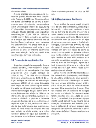 Análise de óleos e graxas em efluentes por espectrofotometria 65
Estação Científica (UNIFAP) https://periodicos.unifap.br/index.php/estacao
ISSN 2179-1902 Macapá, v. 7, n. 3, p. 61-69, set./dez. 2017
de Lambert-Beer.
A curva analítica foi preparada, pelo mé-
todo de padrão externo em meio clorofór-
mio. Pesou-se 0,0303 g de óleo mineral em
um balão volumétrico de 10 mL e avolu-
mou-se com clorofórmio, preparando-se
assim uma solução estoque de 3030,00 mg
L-1
. Os padrões foram preparados, em tripli-
cata, por diluição obtendo-se as respectivas
concentrações: 60,60; 121,20; 242,40 e
303,00 mg L-1
. Com o objetivo de verificar
se a diluição dos padrões obedecia a lei de
Lambert-Beer, realizou-se uma varredura
de comprimentos de ondas com os pa-
drões, para determinar qual seria o com-
primento de onda de máxima absorbância
para cada diluição. Após esta verificação,
construiu-se a curva de calibração.
5.1 Preparação da amostra sintética
A próxima etapa foi a preparação de uma
amostra sintética, a fim de verificar as figu-
ras de mérito da metodologia. Para isso,
preparou-se uma solução estoque de
5.510,00 mg L-1
de óleo em clorofórmio.
Retirou-se uma alíquota de 1,00 mL da so-
lução estoque para o funil de decantação
contendo 500,00 mL de água deionizada
com adição de ácido clorídrico para diminu-
ir o valor do pH para próximo de 2, para a
melhor solubilização da água com o óleo. A
extração deu-se com adição de 25,00 mL de
clorofórmio ao funil analítico. Agitou-se len-
tamente, aliviando a pressão e deixou-se
descansar. Realizou-se o procedimento em
triplicata. Após 10 min, realizou-se a extra-
ção do óleo e clorofórmio que foram decan-
tados no funil, filtrou-se o líquido extraído
com sulfato de sódio anidro, para retirar
qualquer gotícula de água que pudesse es-
tar presente e então leu-se em espectrofo-
tômetro no comprimento de onda de 242
nm.
5.2 Análise da amostra de efluente
Para a análise da amostra real, proveni-
ente de uma oficina mecânica, coletada por
laboratório credenciado, mediu-se o volu-
me de 630 mL da amostra em proveta e
assim calculou-se o volume de clorofórmio
necessário para a extração, 31,5 mL, consi-
derando um fator de diluição de 20. Após
despejou-se a amostra para o funil de de-
cantação, e adicionou-se 2,00 mL de ácido
clorídrico. O volume de clorofórmio foi adi-
cionado em parte no frasco de coleta da
amostra e em parte na proveta utilizada
para medir o volume, assim retirando qual-
quer resíduo de óleo que pudesse estar
presente nas paredes, despejou-se o conte-
údo no funil de decantação. Agitou-se o
funil lentamente aliviando a pressão e dei-
xou-se descansar por 10 min. Fez-se o pro-
cedimento em triplicata.
Com a mesma amostra foi realizada aná-
lise pelo método gravimétrico, utilizado pe-
lo laboratório credenciado, onde primeira-
mente verificou-se a acidificação da amos-
tra e em seguida procedeu-se com a filtra-
ção à vácuo para reter os resíduos de óleo
no papel filtro quantitativo. O papel filtro
foi colocado em um cartucho de extração
em estufa por 30 min. Os copos extratores
foram pesados antes da adição do papel
filtro. O cartucho foi adaptado em equipa-
mento Soxlet, com 70 mL de hexano para a
extração. Permaneceu em imersão por 1
hora e após mais 1 hora em lavagem, após
recuperou-se o solvente. Levou-se os cartu-
chos para estufa for 2 horas e realizou-se a
pesagem.
 