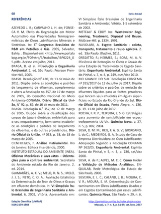 68 Kich e Böckel
Estação Científica (UNIFAP) https://periodicos.unifap.br/index.php/estacao
ISSN 2179-1902 Macapá, v. 7, n. 3, p. 61-69, set./dez. 2017
REFERÊNCIAS
AZEVEDO J. B.; CARVALHO L. H. de; FONSE-
CA V. M. Efeito da Degradação em Motor
Automotivo nas Propriedades Termogravi-
métricas de Óleos Lubrificantes Minerais e
Sintéticos. In: 3o
Congresso Brasileiro de
P&D em Petróleo e Gás. 2005, Salvador,
Bahia. . Disponível em: <http://www.portala
bpg.org.br/PDPetro/3/trabalhos/IBP0224_0
5.pdf>. Acesso em julho, 2017.
BRAGA, B. et al. Introdução a Engenharia
Ambiental. 2. ed. São Paulo: Pearson Pren-
tice Hall, 2005.
BRASIL. Resolução No
430, de 13 de maio de
2011. Dispõe sobre as condições e padrões
de lançamento de efluentes, complementa
e altera a Resolução no 357, de 17 de março
de 2005, do Conselho Nacional do Meio
Ambiente-CONAMA. Diário Oficial da Uni-
ão, N° 92, p. 89, de 16 de maio de 2011.
BRASIL. Resolução n.o
357, de 17 de março
de 2005. Dispõe sobre a classificação dos
corpos de água e diretrizes ambientais para
o seu enquadramento, bem como estabele-
ce as condições e padrões de lançamento
de efluentes, e dá outras providências. Diá-
rio Oficial da União, nº 053, p. 58, de 18 de
março de 2005.
CIENFUEGOS, F. Análise Instrumental. Rio
de Janeiro: Editora Interciência, 2000.
INSTITUTO ESTADUAL DO AMBIENTE (INEA).
Oficinas Mecânicas e Lava Jatos – Orienta-
ções para o controle ambiental. Secretaria
do Ambiente estado do Rio de Janeiro. 2.
ed. 2014.
GUIMARÃES, A. K. V.; MELO, H. N. S.; MELO,
J. J. S.; NETO, C. O. A.; Avaliação Estatística
da Determinação do Teor de Óleos e Graxas
em efluente doméstico. In: VI Simpósio Íta-
lo Brasileiro de Engenharia Sanitária e Am-
biental, 6, 2002, Vitória. Apresentado em:
VI Simpósio Ítalo Brasileiro de Engenharia
Sanitária e Ambiental, Vitória, 1-5 setembro
de 2002.
METCALF & EDDY. Inc. Wastewater Engi-
neering. Treatment, Disposal and Reuse.
McGraw-Hill. p. 1334. 1991.
NUVOLARI, A. Esgoto Sanitário - coleta,
transporte, tratamento e reuso agrícola. 2.
ed. São Paulo: Blucher, 2011.
ORSSATTO, F.; HERMES, E.; BOAS, M. A. V.
Eficiência de Remoção de Óleos e Graxas de
uma Estação de Tratamento de Esgoto Sani-
tário. Engenharia Ambiental. Espírito Santo
do Pinhal, v. 7, n. 4, p. 249, outt/dez 2010.
RIO GRANDE DO SUL. Resolução CONSEMA
nº 355/2017 de 13 de julho de 2017. Dispõe
sobre os critérios e padrões de emissão de
efluentes líquidos para as fontes geradoras
que lancem seus efluentes em águas super-
ficiais no Estado do Rio Grande do Sul. Diá-
rio Oficial do Estado, Porto Alegre, n. 136,
p. 39. 13 de julho de 2017.
ROCHA, F. R. P.; TEIXEIRA, L. S. G. Estratégias
para aumento de sensibilidade em espec-
trofotometria Uv-Vis. Química Nova. v. 27,
n. 5, p. 807, 2004.
SILVA, D. M. M.; REIS, F. A. G. V.; GIORDANO,
L. do C.; MEDEIROS, G. A. Estudo de Caso de
Empresa Distribuidora de Óleo Lubrificante:
Adequação Segundo a Resolução CONAMA
Nº 362/05. Engenharia Ambiental. Espírito
Santo do Pinhal, v. 5, n. 3, p. 286, set/dez
2008.
SILVA, A. de P.; ALVES, M. C. C. Como Iniciar
a Validação de Métodos Analíticos. EN-
QUALAB, Rede Metrológica do Estado de
São Paulo, 2006.
SILVEIRA, E. L. C.; CALAND, L. B.; MOURA, C.
V. R.; MOURA, E. M. Determinação de Con-
taminantes em Óleos Lubrificantes Usados e
em Esgotos Contaminados por esses Lubrifi-
cantes. Química Nova. São Paulo. v. 29, n. 6,
 