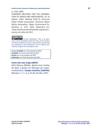 Análise de óleos e graxas em efluentes por espectrofotometria 69
Estação Científica (UNIFAP) https://periodicos.unifap.br/index.php/estacao
ISSN 2179-1902 Macapá, v. 7, n. 3, p. 61-69, set./dez. 2017
p. 1193, 2006.
STANDARD METHODS FOR THE EXAMINA-
TION OF WATER AND WASTEWATER, 22 nd
Edition, 2014. Method 5520 D, American
Public Health Association. American Water
Works Association. Water Environment Fe-
deration. p. 5-42. 2014. Disponível em:
<http://www.standardmethods.org/store/>.
Acesso em julho de 2017.
License information: This is an open-
access article distributed under the terms of the Creative
Commons Attribution License, which permits unrestricted
use, distribution, and reproduction in any medium, pro-
vided the original work is properly cited.
Artigo recebido em 15 de agosto de 2017.
Avaliado em 14 de setembro de 2017.
Aceito em 13 de outubro de 2017.
Publicado em 19 de dezembro de 2017.
Como citar este artigo (ABNT):
KICH, Marina; BÖCKEL, Wolmir José. Análise
de óleos e graxas em efluentes por espec-
trofotometria. Estação Científica (UNIFAP),
Macapá, v. 7, n. 3, p. 61-69, set./dez. 2017.
 