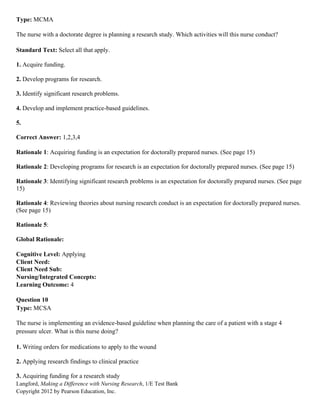 Langford, Making a Difference with Nursing Research, 1/E Test Bank
Copyright 2012 by Pearson Education, Inc.
Type: MCMA
The nurse with a doctorate degree is planning a research study. Which activities will this nurse conduct?
Standard Text: Select all that apply.
1. Acquire funding.
2. Develop programs for research.
3. Identify significant research problems.
4. Develop and implement practice-based guidelines.
5.
Correct Answer: 1,2,3,4
Rationale 1: Acquiring funding is an expectation for doctorally prepared nurses. (See page 15)
Rationale 2: Developing programs for research is an expectation for doctorally prepared nurses. (See page 15)
Rationale 3: Identifying significant research problems is an expectation for doctorally prepared nurses. (See page
15)
Rationale 4: Reviewing theories about nursing research conduct is an expectation for doctorally prepared nurses.
(See page 15)
Rationale 5:
Global Rationale:
Cognitive Level: Applying
Client Need:
Client Need Sub:
Nursing/Integrated Concepts:
Learning Outcome: 4
Question 10
Type: MCSA
The nurse is implementing an evidence-based guideline when planning the care of a patient with a stage 4
pressure ulcer. What is this nurse doing?
1. Writing orders for medications to apply to the wound
2. Applying research findings to clinical practice
3. Acquiring funding for a research study
 