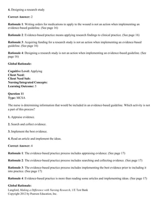 Langford, Making a Difference with Nursing Research, 1/E Test Bank
Copyright 2012 by Pearson Education, Inc.
4. Designing a research study
Correct Answer: 2
Rationale 1: Writing orders for medications to apply to the wound is not an action when implementing an
evidence-based guideline. (See page 16)
Rationale 2: Evidence-based practice means applying research findings to clinical practice. (See page 16)
Rationale 3: Acquiring funding for a research study is not an action when implementing an evidence-based
guideline. (See page 16)
Rationale 4: Designing a research study is not an action when implementing an evidence-based guideline. (See
page 16)
Global Rationale:
Cognitive Level: Applying
Client Need:
Client Need Sub:
Nursing/Integrated Concepts:
Learning Outcome: 5
Question 11
Type: MCSA
The nurse is determining information that would be included in an evidence-based guideline. Which activity is not
a part of this process?
1. Appraise evidence.
2. Search and collect evidence.
3. Implement the best evidence.
4. Read an article and implement the ideas.
Correct Answer: 4
Rationale 1: The evidence-based practice process includes appraising evidence. (See page 17)
Rationale 2: The evidence-based practice process includes searching and collecting evidence. (See page 17)
Rationale 3: The evidence-based practice process includes implementing the best evidence prior to including it
into practice. (See page 17)
Rationale 4: Evidence-based practice is more than reading some articles and implementing ideas. (See page 17)
Global Rationale:
 