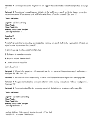 Langford, Making a Difference with Nursing Research, 1/E Test Bank
Copyright 2012 by Pearson Education, Inc.
Rationale 3: Enrolling in a doctoral program will not support the adoption of evidence-based practice. (See page
18)
Rationale 4: Translational research is a new initiative in the health care research world that focuses on moving
research to practice. It has nothing to do with being a facilitator of nursing research. (See page 18)
Global Rationale:
Cognitive Level: Analyzing
Client Need:
Client Need Sub:
Nursing/Integrated Concepts:
Learning Outcome: 7
Question 15
Type: MCSA
A master's-prepared nurse is meeting resistance about planning a research study in the organization. Which is an
organizational barrier to nursing research?
1. Knowledge gap about evidence-based practice
2. Resistance to inductive reasoning
3. Negative attitude about research
4. Limited access to resources
Correct Answer: 4
Rationale 1: A knowledge gap about evidence-based practice is a barrier within nursing research and evidence-
based practice. (See page 18)
Rationale 2: Resistance to inductive reasoning is not an identified barrier to nursing research. (See page 18)
Rationale 3: A negative attitude about research is a barrier within nursing research and evidence-based practice.
(See page 18)
Rationale 4: One organizational barrier to nursing research is limited access to resources. (See page 18)
Global Rationale:
Cognitive Level: Understanding
Client Need:
Client Need Sub:
Nursing/Integrated Concepts:
Learning Outcome: 7
 