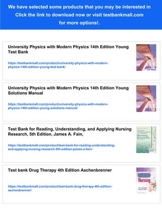 We have selected some products that you may be interested in
Click the link to download now or visit testbankmall.com
for more options!.
University Physics with Modern Physics 14th Edition Young
Test Bank
https://testbankmall.com/product/university-physics-with-modern-
physics-14th-edition-young-test-bank/
University Physics with Modern Physics 14th Edition Young
Solutions Manual
https://testbankmall.com/product/university-physics-with-modern-
physics-14th-edition-young-solutions-manual/
Test Bank for Reading, Understanding, and Applying Nursing
Research, 5th Edition, James A. Fain,
https://testbankmall.com/product/test-bank-for-reading-understanding-
and-applying-nursing-research-5th-edition-james-a-fain/
Test bank Drug Therapy 4th Edition Aschenbrenner
https://testbankmall.com/product/test-bank-drug-therapy-4th-edition-
aschenbrenner/
 