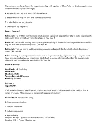 Langford, Making a Difference with Nursing Research, 1/E Test Bank
Copyright 2012 by Pearson Education, Inc.
The nurse asks another colleague for suggestions to help with a patient problem. What is a disadvantage to using
this mechanism to acquire knowledge?
1. The practice may not have been verified as effective.
2. The information may not have been systematically tested.
3. It is inefficient and unsystematic.
4. Experiences are subjective.
Correct Answer: 2
Rationale 1: The problem with traditional practices as an approach to acquire knowledge is that a practice can be
traditional without having been verified as effective. (See page 4)
Rationale 2: A downside to using authority to acquire knowledge is that the information provided by authorities
may not have been systematically tested. (See page 4)
Rationale 3: Trial and error is inefficient and unsystematic and can only be shared with a limited number of
people. (See page 4)
Rationale 4: In personal experience as a mechanism to acquire knowledge, experiences may be subjective and
based upon personal values and perceptions. It is difficult to pass on information based on this mechanism to
others who have not had similar experiences. (See page 4)
Global Rationale:
Cognitive Level: Analyzing
Client Need:
Client Need Sub:
Nursing/Integrated Concepts:
Learning Outcome: 1
Question 3
Type: MCMA
While working through a specific patient problem, the nurse acquires information about the problem from a
variety of sources. Which sources do nurses use to acquire information?
Standard Text: Select all that apply.
1. Smart phone applications
2. Personal experience
3. Deductive reasoning
4. Trial and error
 