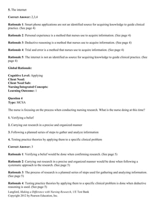 Langford, Making a Difference with Nursing Research, 1/E Test Bank
Copyright 2012 by Pearson Education, Inc.
5. The internet
Correct Answer: 2,3,4
Rationale 1: Smart phone applications are not an identified source for acquiring knowledge to guide clinical
practice. (See page 4)
Rationale 2: Personal experience is a method that nurses use to acquire information. (See page 4)
Rationale 3: Deductive reasoning is a method that nurses use to acquire information. (See page 4)
Rationale 4: Trial and error is a method that nurses use to acquire information. (See page 4)
Rationale 5: The internet is not an identified as source for acquiring knowledge to guide clinical practice. (See
page 4)
Global Rationale:
Cognitive Level: Applying
Client Need:
Client Need Sub:
Nursing/Integrated Concepts:
Learning Outcome: 1
Question 4
Type: MCSA
The nurse is focusing on the process when conducting nursing research. What is the nurse doing at this time?
1. Verifying a belief
2. Carrying out research in a precise and organized manner
3. Following a planned series of steps to gather and analyze information
4. Testing practice theories by applying them to a specific clinical problem
Correct Answer: 3
Rationale 1: Verifying a belief would be done when confirming research. (See page 5)
Rationale 2: Carrying out research in a precise and organized manner would be done when following a
systematic approach to the research. (See page 5)
Rationale 3: The process of research is a planned series of steps used for gathering and analyzing information.
(See page 5)
Rationale 4: Testing practice theories by applying them to a specific clinical problem is done when deductive
reasoning is used. (See page 5)
 