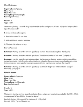 Langford, Making a Difference with Nursing Research, 1/E Test Bank
Copyright 2012 by Pearson Education, Inc.
Global Rationale:
Cognitive Level: Applying
Client Need:
Client Need Sub:
Nursing/Integrated Concepts:
Learning Outcome: 2
Question 5
Type: MCSA
The nurse is planning a research study to contribute to professional practice. What is one specific purpose of this
type of research study?
1. Create standardized care plans.
2. Reduce the number of care maps.
3. Add credibility to improve outcomes.
4. Eliminate trial and error in care.
Correct Answer: 3
Rationale 1: Nursing research is not used specifically to create standardized care plans. (See page 6)
Rationale 2: Nursing research is not used specifically to reduce the number of care maps. (See page 6)
Rationale 3: Nursing research is a systematic process that helps nurses discover answers and resolve problems
that are important to clinical practice, administration, or education. Demonstrating research-based practices that
improve outcomes is one area that nursing research contributes to professional practice. (See page 6)
Rationale 4: Nursing research is not used specifically to eliminate the process of trial and error to acquire
knowledge. (See page 6)
Global Rationale:
Cognitive Level: Analyzing
Client Need:
Client Need Sub:
Nursing/Integrated Concepts:
Learning Outcome: 2
Question 6
Type: MCSA
The nurse is studying previous research conducted about a patient care issue that was studied in the 1940s. Which
resource would be beneficial for the nurse to access?
 