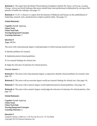 Langford, Making a Difference with Nursing Research, 1/E Test Bank
Copyright 2012 by Pearson Education, Inc.
Rationale 3: The report from the Robert Wood Johnson Foundation entitled The Future of Nursing: Leading
Change, Advancing Health indicates that nurses should foster inter-professional collaboration by serving as full
partners in health care redesign. (See page 11)
Rationale 4: To Err is Human is a report from the Institute of Medicine and focuses on the establishment of
leadership, research, tools, and protocols to improve patient safety. (See page 11)
Global Rationale:
Cognitive Level: Applying
Client Need:
Client Need Sub:
Nursing/Integrated Concepts:
Learning Outcome: 3
Question 8
Type: MCSA
The nurse with a baccalaureate degree would participate in which nursing research activity?
1. Identify problems for research.
2. Implement practice-based guidelines.
3. Use research findings for clinical care.
4. Judge the relevance of outcomes for clinical practice.
Correct Answer: 1
Rationale 1: The nurse with a baccalaureate degree is expected to identify clinical problems for research. (See
page 14)
Rationale 2: The nurse with an associate degree would use research findings for clinical care. (See page 14)
Rationale 3: The nurse with a master's degree would implement practice-based guidelines. (See page 14)
Rationale 4: The nurse with a master's degree would judge the relevance of outcomes for clinical practice. (See
page 14)
Global Rationale:
Cognitive Level: Applying
Client Need:
Client Need Sub:
Nursing/Integrated Concepts:
Learning Outcome: 4
Question 9
 