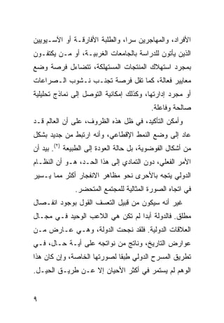 ‫ﺍﻷﻓﺭﺍﺩ، ﻭﺍﻟﻤﻬﺎﺠﺭﻴﻥ ﺴ ‪‬ﺍ، ﻭﺍﻟﻁﻠﺒﺔ ﺍﻷﻓﺎﺭﻗـﺔ ﺃﻭ ﺍﻵﺴـﻴﻭﻴﻴﻥ‬
                                ‫ﺭ‬
‫ﺍﻟﺫﻴﻥ ﻴﺄﺘﻭﻥ ﻟﻠﺩﺭﺍﺴﺔ ﺒﺎﻟﺠﺎﻤﻌﺎﺕ ﺍﻟﻐﺭﺒﻴـﺔ، ﺃﻭ ﻤـﻥ ﻴﻜﺘﻔـﻭﻥ‬
‫ﺒﻤﺠﺭﺩ ﺍﺴﺘﻬﻼﻙ ﺍﻟﻤﻨﺘﺠﺎﺕ ﺍﻟﻤﺴﺘﻬﻠﻜﺔ، ﺘﺘﻀﺎﺀل ﻓﺭﺼﺔ ﻭﻀﻊ‬
‫ﻤﻌﺎﻴﻴﺭ ﻓﻌﺎﻟﺔ، ﻜﻤﺎ ﹶﻘل ﻓﺭﺼﺔ ﹶﺠﻨـﺏ ﻨـﺸﻭﺏ ﺍﻟـﺼﺭﺍﻋﺎﺕ‬
                    ‫ﺘ‬        ‫ﺘ‬
‫ﺃﻭ ﻤﺠﺭﺩ ﺇﺩﺍﺭﺘﻬﺎ، ﻭﻜﺫﻟﻙ ﺇﻤﻜﺎﻨﻴﺔ ﺍﻟﺘﻭﺼل ﺇﻟﻰ ﻨﻤﺎﺫﺝ ﺘﺤﻠﻴﻠﻴﺔ‬
                                          ‫ﺼﺎﻟﺤﺔ ﻭﻓﺎﻋﻠﺔ.‬
‫ﻭﺃﻤﻜﻥ ﺍﻟﺘﺄﻜﻴﺩ، ﻓﻲ ﻅل ﻫﺫﻩ ﺍﻟﻅﺭﻭﻑ، ﻋﻠﻰ ﺃﻥ ﺍﻟﻌﺎﻟﻡ ﻗـﺩ‬
‫ﻋﺎﺩ ﺇﻟﻰ ﻭﻀﻊ ﺍﻟﻨﻤﻁ ﺍﻹﻗﻁﺎﻋﻲ، ﻭﺃﻨﻪ ﺍﺭﺘﺒﻁ ﻤﻥ ﺠﺩﻴﺩ ﺒﺸﻜل‬
‫ﻤﻥ ﺃﺸﻜﺎل ﺍﻟﻔﻭﻀﻭﻴﺔ، ﺒل ﺤﺎﻟﺔ ﺍﻟﻌﻭﺩﺓ ﺇﻟﻰ ﺍﻟﻁﺒﻴﻌﺔ )٢(. ﺒﻴﺩ ﺃﻥ‬
‫ﺍﻷﻤﺭ ﺍﻟﻔﻌﻠﻲ، ﺩﻭﻥ ﺍﻟﺘﻤﺎﺩﻱ ﺇﻟﻰ ﻫﺫﺍ ﺍﻟﺤـﺩ، ﻫـﻭ ﺃﻥ ﺍﻟﻨﻅـﺎﻡ‬
‫ﺍﻟﺩﻭﻟﻲ ﻴﺘﺠﻪ ﺒﺎﻷﺤﺭﻯ ﻨﺤﻭ ﻤﻅﺎﻫﺭ ﺍﻻﻨﻔﺠﺎﺭ ﺃﻜﺜﺭ ﻤﻤﺎ ﻴـﺴﻴﺭ‬
               ‫ﻓﻲ ﺍﺘﺠﺎﻩ ﺍﻟﺼﻭﺭﺓ ﺍﻟﻤﺜﺎﻟﻴﺔ ﻟﻠﻤﺠﺘﻤﻊ ﺍﻟﻤﺘﺤﻀﺭ.‬
‫ﻏﻴﺭ ﺃﻨﻪ ﺴﻴﻜﻭﻥ ﻤﻥ ﻗﺒﻴل ﺍﻟﺘﻌﺴﻑ ﺍﻟﻘﻭل ﺒﻭﺠﻭﺩ ﺍﻨﻔـﺼﺎل‬
‫ﻤﻁﻠﻕ. ﻓﺎﻟﺩﻭﻟﺔ ﺃﺒ ‪‬ﺍ ﻟﻡ ﺘﻜﻥ ﻫﻲ ﺍﻟﻼﻋﺏ ﺍﻟﻭﺤﻴﺩ ﻓـﻲ ﻤﺠـﺎل‬
                                  ‫ﺩ‬
‫ﺍﻟﻌﻼﻗﺎﺕ ﺍﻟﺩﻭﻟﻴﺔ. ﻓﻠﻘﺩ ﻨﺠﺤﺕ ﺍﻟﺩﻭﻟﺔ، ﻭﻫـﻲ ﻋـﺎﺭﺽ ﻤـﻥ‬
‫ﻋﻭﺍﺭﺽ ﺍﻟﺘﺎﺭﻴﺦ، ﻭﻨﺎﺘﺞ ﻤﻥ ﻨﻭﺍﺘﺠﻪ ﻋﻠﻰ ﺃﻴـﺔ ﺤـﺎل، ﻓـﻲ‬
‫ﺘﻁﺭﻴﻕ ﺍﻟﻤﺴﺭﺡ ﺍﻟﺩﻭﻟﻲ ﻁﺒ ﹰﺎ ﻟﺼﻭﺭﺘﻬﺎ ﺍﻟﺨﺎﺼﺔ، ﻭﺇﻥ ﻜﺎﻥ ﻫﺫﺍ‬
                             ‫ِ ‪‬ﻘ‬
‫ﺍﻟﻭﻫﻡ ﻟﻡ ﻴﺴﺘﻤﺭ ﻓﻲ ﺃﻜﺜﺭ ﺍﻷﺤﻴﺎﻥ ﺇﻻ ﻋـﻥ ﻁﺭﻴـﻕ ﺍﻟﺤﻴـل.‬


‫٩‬                                                ‫إﻟﻰ اﻟﻔﻬﺮس‬
 