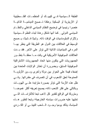 ‫ﺍﻟﻁﺒﻘﺔ ﺍﻟـﺴﻴﺎﺴﻴﺔ ﻓـﻲ ﻜﻴﺒﻴـﻙ ﺃﻭ ﺍﻟﻤﻨﻅﻤـﺎﺕ ﺍﻟﻔﻠـﺴﻁﻴﻨﻴﺔ‬
‫ﺃﻭ ﺍﻷﺭﻴﺘﺭﻴﺔ ﺃﻭ ﺍﻟﺒﺴﻜﻴﺔ. ﻭﻫﻜﺫﺍ ﺘـﺼﺒﺢ ﺍﻟﺩﻴﻨﺎﻤﻴـﺔ ﺍﻟﺫﺍﺘﻴـﺔ‬
‫ﻋﻨﺼ ‪‬ﺍ ﺭﺌﻴﺴ ‪‬ﺎ ﻓﻲ ﺘﻭﻀﻴﺢ ﺍﻟﻨﻅﺎﻡ ﺍﻟﺴﻴﺎﺴﻲ ﺍﻟﺩﺍﺨﻠﻲ ﻭﺍﻟﻨﻅـﺎﻡ‬
                                          ‫ﻴ‬       ‫ﺭ‬
‫ﺍﻟﺴﻴﺎﺴﻲ ﺍﻟﺩﻭﻟﻲ.. ﻜﻤﺎ ﺃﻨﻬﺎ ﺘﺸﻜل ﺭﻫﺎ ﹰﺎ ﻟﺒﻨﺎﺀ ﺍﻟ ﹸﻅﻡ ﺍﻟـﺴﻴﺎﺴﻴﺔ‬
            ‫ﻨ‬           ‫ﻨ‬
‫ﻭﻹﻟﺯﺍﻡ ﺍﻟﺩﺒﻠﻭﻤﺎﺴﻴﺎﺕ ﻓﻲ ﺍﻟﻭﻗﺕ ﺫﺍﺘﻪ. ﻭﺸﻴ ًﺎ ﻓـﺸﻴ ًﺎ، ﻴـﺼﺒﺢ‬
        ‫ﺌ‬       ‫ﺌ‬
‫ﺍﻟﻭﺴﻴﻁ ﻓﻲ ﺍﻟﻌﻼﻗﺎﺕ ﺒﻴﻥ ﺍﻟﺩﻭل ﻫﻭ ﺍﻟﻁﺭﻴﻘﺔ ﺍﻟﺘﻲ ﻴﻨﻅﺭ ﺒﻬـﺎ‬
‫ﺍﻟﻤﺭﺀ ﻓﻲ ﺍﻟﺩﻴﻨﺎﻤﻴﺎﺕ ﺍﻟﺫﺍﺘﻴﺔ ﺍﻟﺘﻲ ﺘﺅﺜﺭ ﻋﻠﻰ ﺍﻵﺨﺭ. ﻓﻘﺩ ﺒـﺩﺕ‬
‫ﺍﻟﻌﻼﻗﺎﺕ ﺍﻟﺴﻭﻓﻴﻴﺘﻴﺔ ﺍﻷﻤﺭﻴﻜﻴﺔ ﻓﻲ ﻭﻗﺕ ﻤـﺎ ‪‬ﻌﻠﻘـﺔ ﺒﺘﻁـﻭﺭ‬
            ‫ﻤ‬
‫ﺍﻟﺠﻤﻬﻭﺭﻴﺎﺕ ﺍﻟﺘﻲ ﻴﺘﻜﻭﻥ ﻤﻨﻬﺎ ﺍﺘﺤﺎﺩ ﺍﻟﺠﻤﻬﻭﺭﻴﺎﺕ ﺍﻻﺸﺘﺭﺍﻜﻴﺔ‬
‫ﺍﻟﺴﻭﻓﻴﻴﺘﻴﺔ ﺍﻟﺴﺎﺒﻕ، ﻭﺒﻀﺭﻭﺭﺓ ﺃﻥ ﺘﺨﺘﺎﺭ ﺍﻟﻭﻻﻴﺎﺕ ﺍﻟﻤﺘﺤﺩﺓ ﺒﻴﻥ‬
‫ﺇﻀﻔﺎﺀ ﻗﻴﻤﺔ ﻋﻠﻰ ﺍﻟﺤﻭﺍﺭ ﺒﻴﻥ ﺩﻭﻟﺔ ﻭﺃﺨﺭﻯ ﻭﺒـﻴﻥ ﺍﻷﻭﻟﻭﻴـﺔ‬
‫ﺍﻟﻤﻤﻨﻭﺤﺔ ﻟﺤﻕ ﺍﻟﺸﻌﻭﺏ ﻓﻲ ﺃﻥ ﺘﺘﺼﺭﻑ ﻓﻲ ﻤﻘﺩﺭﺍﺘﻬﺎ. ﻭﻓـﻲ‬
‫ﻅل ﻫﺫﻩ ﺍﻷﺯﻤﺔ ﺍﻟﺘﻲ ﺘﺅﺜﺭ ﺒﺼﻭﺭﺓ ﻤﺘﺯﺍﻴﺩﺓ ﻋﻠـﻰ ﺍﻟﻬﻭﻴـﺎﺕ‬
‫ﻭﺒﺎﻟﺘﺎﻟﻲ ﻋﻠﻰ ﻓﻜﺭ ﺍﻟﺸﻌﺏ ﺫﺍﺘﻪ، ﻴﺼﺒﺢ ﺘﻌﺭﻴﻔﻪ ﺃﻜﺜﺭ ﻏﻤﻭ ‪‬ـﺎ‬
  ‫ﻀ‬
‫ﻭﻤﺘﺭﻭ ﹰﺎ ﻓﻲ ﺍﻟﻭﺍﻗﻊ ﻟﺘﻘﺩﻴﺭ ﻜل ﻻﻋﺏ ﺘﺒ ‪‬ﺎ ﻟﻼﻟﺘﺯﺍﻤـﺎﺕ ﺍﻟﺘـﻲ‬
                  ‫ﻌ‬                             ‫ﻜ‬
‫ﺘﻤﻠﻴﻬﺎ ﻋﻠﻴﻪ ﻀﺭﻭﺭﺍﺕ ﺴﻴﺎﺴﺘﻪ ﺍﻟﺨﺎﺭﺠﻴﺔ؛ ﻭﺘﺒ ‪‬ﺎ ﻟﺘﻁﻭﺭ ﻫـﺫﻩ‬
            ‫ﻌ‬
‫ﺍﻟﺴﻴﺎﺴﺔ، ﻴﺘﺄﻜﺩ ﻴﻭﻤ ‪‬ﺎ ﻭﺠـﻭﺩ ﺍﻟـﺸﻌﺏ ﺍﻟﺘﻴﺒﺘـﻲ ﺃﻭ ﺍﻟﻜـﺭﺩﻱ‬
                                  ‫ﻴ‬




‫٠٠١‬                                                 ‫إﻟﻰ اﻟﻔﻬﺮس‬
 