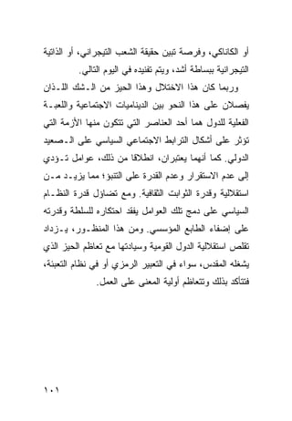 ‫ﺃﻭ ﺍﻟﻜﺎﻨﺎﻜﻲ، ﻭﻓﺭﺼﺔ ﺘﺒﻴﻥ ﺤﻘﻴﻘﺔ ﺍﻟﺸﻌﺏ ﺍﻟﺘﻴﺠﺭﺍﻨﻲ، ﺃﻭ ﺍﻟﺫﺍﺘﻴﺔ‬
         ‫ﺍﻟﺘﻴﺠﺭﺍﻨﻴﺔ ﺒﺒﺴﺎﻁﺔ ﺃﺸﺩ، ﻭﻴﺘﻡ ﺘﻔﻨﻴﺩﻩ ﻓﻲ ﺍﻟﻴﻭﻡ ﺍﻟﺘﺎﻟﻲ.‬
‫ﻭﺭﺒﻤﺎ ﻜﺎﻥ ﻫﺫﺍ ﺍﻻﺨﺘﻼل ﻭﻫﺫﺍ ﺍﻟﺤﻴﺯ ﻤﻥ ﺍﻟـﺸﻙ ﺍﻟﻠـﺫﺍﻥ‬
‫ﻴﻔﺼﻼﻥ ﻋﻠﻰ ﻫﺫﺍ ﺍﻟﻨﺤﻭ ﺒﻴﻥ ﺍﻟﺩﻴﻨﺎﻤﻴﺎﺕ ﺍﻻﺠﺘﻤﺎﻋﻴﺔ ﻭﺍﻟﻠﻌﺒـﺔ‬
‫ﺍﻟﻔﻌﻠﻴﺔ ﻟﻠﺩﻭل ﻫﻤﺎ ﺃﺤﺩ ﺍﻟﻌﻨﺎﺼﺭ ﺍﻟﺘﻲ ﺘﺘﻜﻭﻥ ﻤﻨﻬﺎ ﺍﻷﺯﻤﺔ ﺍﻟﺘﻲ‬
‫ﺘﺅﺜﺭ ﻋﻠﻰ ﺃﺸﻜﺎل ﺍﻟﺘﺭﺍﺒﻁ ﺍﻻﺠﺘﻤﺎﻋﻲ ﺍﻟﺴﻴﺎﺴﻲ ﻋﻠﻰ ﺍﻟـﺼﻌﻴﺩ‬
‫ﺍﻟﺩﻭﻟﻲ. ﻜﻤﺎ ﺃﻨﻬﻤﺎ ﻴﻌﺘﺒﺭﺍﻥ، ﺍﻨﻁﻼ ﹰﺎ ﻤﻥ ﺫﻟﻙ، ﻋﻭﺍﻤل ﺘـﺅﺩﻱ‬
                     ‫ﻗ‬
‫ﺇﻟﻰ ﻋﺩﻡ ﺍﻻﺴﺘﻘﺭﺍﺭ ﻭﻋﺩﻡ ﺍﻟﻘﺩﺭﺓ ﻋﻠﻰ ﺍﻟﺘﻨﺒﺅ؛ ﻤﻤﺎ ﻴﺯﻴـﺩ ﻤـﻥ‬
‫ﺍﺴﺘﻘﻼﻟﻴﺔ ﻭﻗﺩﺭﺓ ﺍﻟﺜﻭﺍﺒﺕ ﺍﻟﺜﻘﺎﻓﻴﺔ. ﻭﻤﻊ ﺘﻀﺎﺅل ﻗﺩﺭﺓ ﺍﻟﻨﻅـﺎﻡ‬
‫ﺍﻟﺴﻴﺎﺴﻲ ﻋﻠﻰ ﺩﻤﺞ ﺘﻠﻙ ﺍﻟﻌﻭﺍﻤل ﻴﻔﻘﺩ ﺍﺤﺘﻜﺎﺭﻩ ﻟﻠﺴﻠﻁﺔ ﻭﻗﺩﺭﺘﻪ‬
‫ﻋﻠﻰ ﺇﻀﻔﺎﺀ ﺍﻟﻁﺎﺒﻊ ﺍﻟﻤﺅﺴﺴﻲ. ﻭﻤﻥ ﻫﺫﺍ ﺍﻟﻤﻨﻅـﻭﺭ، ﻴـﺯﺩﺍﺩ‬
‫ﺘﻘﻠﺹ ﺍﺴﺘﻘﻼﻟﻴﺔ ﺍﻟﺩﻭل ﺍﻟﻘﻭﻤﻴﺔ ﻭﺴﻴﺎﺩﺘﻬﺎ ﻤﻊ ﺘﻌﺎﻅﻡ ﺍﻟﺤﻴﺯ ﺍﻟﺫﻱ‬
‫ﻴﺸﻐﻠﻪ ﺍﻟﻤﻘﺩﺱ، ﺴﻭﺍﺀ ﻓﻲ ﺍﻟﺘﻌﺒﻴﺭ ﺍﻟﺭﻤﺯﻱ ﺃﻭ ﻓﻲ ﻨﻅﺎﻡ ﺍﻟﺘﻌﺒﺌﺔ،‬
              ‫ﻓﺘﺘﺄﻜﺩ ﺒﺫﻟﻙ ﻭﺘﺘﻌﺎﻅﻡ ﺃﻭﻟﻴﺔ ﺍﻟﻤﻌﻨﻰ ﻋﻠﻰ ﺍﻟﻌﻤل.‬




‫١٠١‬                                                 ‫إﻟﻰ اﻟﻔﻬﺮس‬
 