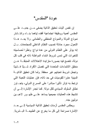 ‫ﻋﻭﺩﺓ "ﺍﻟﻤﻘﺩﺱ"‬
‫ﺇﻥ ﻨﻘﺹ ﺁﻟﻴﺎﺕ ﺘﺤﻘﻴﻕ ﺍﻟﺫﺍﺘﻴﺔ ﻴﻀﻔﻲ ﻤـﻥ ﺠﺩﻴـﺩ ﻋﻠـﻰ‬
‫ﺍﻟﻤﻘﺩﺱ ﺃﻫﻤﻴﺔ ﻭﻭﻅﻴﻔﺔ ﺍﺠﺘﻤﺎﻋﻴﺔ ﺃﻓﻘﺩﻩ ﺇﻴﺎﻫﻤﺎ ﺒﻨـﺎﺀ ﻭﺍﻨﺘـﺸﺎﺭ‬
         ‫‪‬‬
‫ﻨﻤﻭﺫﺝ ﺍﻟﺩﻭﻟﺔ ﻭﺍﻟﻨﻤﻭﺫﺝ ﺍﻟﻤﻨﻁﻘﻲ ﻭﺍﻟﻌﻠﻤﺎﻨﻲ. ﻭﻻ ‪‬ﻌـﺩ ﻫـﺫﺍ‬
        ‫ﻴ‬
‫ﺍﻟﺘﺤﻭل ﻤﺠﺭﺩ ﺤﺎﺩﺜﺔ ﺘﺼﻴﺏ ﺍﻟﻨﻅﺎﻡ ﺍﻟﺩﺍﺨﻠﻲ ﻟﻠﻤﺠﺘﻤﻌﺎﺕ. ﺒـل‬
‫ﺇﻨﻪ ﻴﺅﺜﺭ ﻋﻠﻰ ﺍﻟﻨﻅﺎﻡ ﺍﻟﺩﻭﻟﻲ ﻤﻥ ﻋﺩﺓ ﻨﻭﺍﺡ: ﻭﻨﻅ ‪‬ﺍ ﻟﺤﺴﺎﺴﻴﺘﻪ‬
          ‫ﺭ‬      ‫ٍ‬
‫ﻟﻠﺘﻐﻴﺭﺍﺕ ﺍﻟﺘﻲ ﺘﻤﺱ ﺸﺭﻭﻁ ﺍﻨﺘﻤﺎﺀ ﺍﻟﻤﻭﺍﻁﻨﺔ ﺫﺍﺘﻪ ﻓﻲ ﻗﻠﺏ ﻜل‬
‫ﺩﻭﻟﺔ، ﺘﺘﻀﺢ ﻓﻴﻪ ﺒﺼﻭﺭﺓ ﻤﺘﺯﺍﻴﺩﺓ ﺍﻻﺨﺘﻼﻻﺕ ﺍﻟﻤﻨﺒﺜﻘـﺔ ﻋـﻥ‬
‫ﻤﻨﻁﻕ ﺍﻻﻨﺘﻤﺎﺀﺍﺕ ﺍﻟﻤﺘﻌﺩﺩﺓ ﺍﻟﺘﻲ ﺘﻔﺼل ﺍﻷﻓﺭﺍﺩ ﺸـﻴ ًﺎ ﻓـﺸﻴ ًﺎ‬
 ‫ﺌ‬       ‫ﺌ‬
‫ﻭﺘﺠﻌل ﺸﺭﻭﻁ ﺘﻌﺒﺌﺘﻬﻡ ﻏﻴﺭ ﻤﺤﻘﻘﺔ. ﻭﻟﻤﺎ ﻜﺎﻥ ﺘﺤﻘﻴﻕ ﺍﻟﺫﺍﺘﻴـﺔ‬
‫ﺍﻟﺩﻴﻨﻴﺔ ﻋﺎﺒ ‪‬ﺍ ﻟﻠﻘﻭﻤﻴﺎﺕ ﻓﻲ ﺤﺩ ﺫﺍﺘﻪ، ﻓﺈﻥ ﻋﻤﻠﻴﺎﺕ ﺍﻟﺘﻌﺒﺌﺔ ﺍﻟﺘﻲ‬
                                              ‫ﺭ‬
‫ﺘﺭﺘﺒﻁ ﺒﻪ ﺘﺅﺜﺭ ﺘﺄﺜﻴ ‪‬ﺍ ﻤﺒﺎﺸﺭﺍ ﻋﻠﻰ ﺍﻟﻤﺴﺭﺡ ﺍﻟﺩﻭﻟﻲ، ﻴﺘﺠـﺎﻭﺯ‬
                            ‫‪‬‬      ‫ﺭ‬
‫ﻨﻁﺎﻕ ﺍﻟﺴﻠﻭﻙ ﺍﻟﺴﻴﺎﺩﻱ ﻟﻜل ﺩﻭﻟﺔ. ﻜﻤﺎ ﺘﺠﺩﺭ ﺍﻹﺸﺎﺭﺓ ﺇﻟـﻰ ﺃﻥ‬
‫ﺘﻨﺸﻴﻁ ﻫﺫﻩ ﺍﻟﻌﻤﻠﻴﺎﺕ ﺠﻤﻴﻌﻬﺎ ﻴﺴﺎﻋﺩ ﻋﻠـﻰ ﻅﻬـﻭﺭ ﻻﻋﺒـﻴﻥ‬
                                               ‫ﺩﻭﻟﻴﻴﻥ ﺠﺩﺩ.‬
‫ﻭﻴﻌﻜﺱ ﺍﻟﻤﻘﺩﺱ ﺃﺯﻤﺎﺕ ﺘﺤﻘﻴﻕ ﺍﻟﺫﺍﺘﻴﺔ ﺍﻟﺴﻴﺎﺴﻴﺔ ﺇﻟـﻰ ﺤـﺩ‬
‫ﺍﻹﺸﺎﺭﺓ ﺼﺭﺍﺤﺔ ﺇﻟﻰ ﻜل ﻤﺎ ﻴﺨﺭﺝ ﻋﻥ ﺍﻟﻁﺒﻴﻌـﺔ ﺍﻟﺒـﺸﺭﻴﺔ.‬


‫٢٠١‬                                                ‫إﻟﻰ اﻟﻔﻬﺮس‬
 