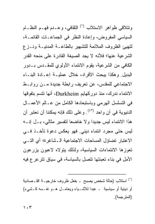 ‫)*(‬
‫ﺍﻟﺜﻘﺎﻓﻲ، ﻭﻋـﺩﻡ ﻓﻬـﻡ ﺍﻟﻨﻅـﺎﻡ‬         ‫ﻭﺘﺘﻼﻗﻰ ﻅﻭﺍﻫﺭ ﺍﻻﺴﺘﻼﺏ‬
‫ﺍﻟﺴﻴﺎﺴﻲ ﺍﻟﻤﻔﺭﻭﺽ، ﻭﺇﻋﺎﺩﺓ ﺍﻟﻨﻅﺭ ﻓﻲ ﺍﻟﺠﻤﺎﻋـﺎﺕ ﺍﻟﻘﺎﺌﻤـﺔ،‬
‫ﻟﺘﻬﻴﺊ ﺍﻟﻅﺭﻭﻑ ﺍﻟﻤﻼﺌﻤﺔ ﻟﻠﺘﺸﻬﻴﺭ ﺒﺎﻟﻁﺎﻋـﺔ ﺍﻟﻤﺩﻨﻴـﺔ ﻭﻨـﺯﻉ‬
‫ﺍﻟﺸﺭﻋﻴﺔ ﻋﻨﻬﺎ؛ ﻓﻸﻨﻪ ﻻ ﻴﺠﺩ ﺍﻟﺼﻴﻐﺔ ﺍﻟﻘﺎﺩﺭﺓ ﻋﻠﻰ ﻤﻨﺤﻪ ﺍﻟﻘﺩﺭ‬
‫ﺍﻟﻜﺎﻓﻲ ﻤﻥ ﺍﻟﺸﺭﻋﻴﺔ، ﻴﻘﻭﻡ ﺍﻻﻨﺘﻤﺎﺀ ﺍﻷﻭﻟﻭﻱ ﻟﻠﻤﻘـ ‪‬ﺱ ﺒـﺩﻭﺭ‬
       ‫ﺩ‬
‫ﺍﻟﺒﺩﻴل. ﻭﻫﻜﺫﺍ ﻴﺒﺤﺙ ﺍﻷﻓﺭﺍﺩ، ﺨﻼل ﻋﻤﻠﻴـﺔ ﺇﻋـﺎﺩﺓ ﺍﻟﺒﻨـﺎﺀ‬
‫ﺍﻻﺠﺘﻤﺎﻋﻲ ﻟﻠﻤﻘﺩﺱ، ﻋﻥ ﺘﻌﺭﻴﻑ ﺭﺍﺒﻁﺔ ﺠﺩﻴﺩﺓ ﻤـﻥ ﺭﻭﺍﺒـﻁ‬
‫ﺍﻻﻨﺘﻤﺎﺀ ﻨﺩﺭﻙ، ﻤﻨﺫ ﺩﻭﺭﻜﻬﺎﻴﻡ ‪ ،Durkheim‬ﺃﻨﻬﺎ ﺘﺘﺴﻡ ﺒﺘﻔﻭﻗﻬﺎ‬
‫ﻓﻲ ﺍﻟﺘﺴﻠﺴل ﺍﻟﻬﺭﻤﻲ ﻭﺒﺎﺴﺘﺒﻌﺎﺩﻫﺎ ﺍﻟﻜﺎﻤل ﻤﻥ ﻋـﺎﻟﻡ ﺍﻷﻋﻤـﺎل‬
‫ﺍﻟﺩﻨﻴﻭﻴﺔ ﻓﻲ ﺁﻥ ﻭﺍﺤﺩ )٣٤(. ﻭﻋﻠﻰ ﺫﻟﻙ ﻓﺈﻨﻪ ﻴﻤﻜﻨﻨﺎ ﺃﻥ ﻨﻌﺘﺒﺭ ﺃﻥ‬
                                            ‫ٍ‬
‫ﻫﺫﺍ ﺍﻻﻨﺘﻤﺎﺀ ﻟﻴﺱ ﺠﺩﻴ ‪‬ﺍ ﻭﻻ ﺨﺎﻀ ‪‬ﺎ ﻟﺘﻔﺴﻴﺭ ﻤﺜﺎﻟﻲ، ﺒـل ﺇﻨـﻪ‬
                        ‫ﻌ‬         ‫ﺩ‬
‫ﻟﻴﺱ ﺤﺘﻰ ﻤﺠﺭﺩ ﺍﻨﺘﻤﺎﺀ ﺩﻴﻨﻲ. ﻓﻬﻭ ﻴﻌﻜﺱ ﺩﻋﻭﺓ ﺘﺄﺨـﺫ ﻓـﻲ‬
‫ﺍﻻﻋﺘﺒﺎﺭ ﺘﻀﺎﺅل ﺍﻟﻤﺴﺎﺤﺎﺕ ﺍﻻﺠﺘﻤﺎﻋﻴﺔ ﺍﻟـﺸﺎﻏﺭﺓ؛ ﺃﻱ ﺍﻟﺘـﻲ‬
‫ﺘﻌﻭﺯﻫﺎ ﺍﻻﻨﺘﻤﺎﺀﺍﺕ ﺍﻟﺴﻴﺎﺴﻴﺔ، ﻭﻟﺫﻟﻙ ﻴﺘﻭﻻﻩ ﻻﻋﺒﻭﻥ ﻴﺯﺭﻋﻭﻥ‬
‫ﺍﻷﻤل ﻓﻲ ﺒﻨﺎﺀ ﺘﻌﺒﺌﺘﻬﺎ ﺘﺘﺼل ﺒﺎﻟﺴﻴﺎﺴﺔ، ﻓﻲ ﺴﻴﺎﻕ ﺘﺘﺭﻋﺭﻉ ﻓﻴﻪ‬


                                                           ‫)*(‬
‫ﺍﺴﺘﻼﺏ )ﺤﺎﻟﺔ ﺸﺨﺹ ﻴﺼﺒﺢ ـ ﺒﻔﻌل ﻅﺭﻭﻑ ﺨﺎﺭﺠﻴـﺔ ﺍﻗﺘـﺼﺎﺩﻴﺔ‬
‫ﺃﻭ ﺩﻴﻨﻴﺔ ﺃﻭ ﺴﻴﺎﺴﻴﺔ ـ ﻋﺒ ‪‬ﺍ ﻟﻸﺸـﻴﺎﺀ ﻭﻴﻌﺎﻤـل ﻫـﻭ ﻨﻔـﺴﻪ ﻜـﺸﻲﺀ(‬
                                  ‫ﺩ‬
                                                 ‫)ﺍﻟﻤﺘﺭﺠﻤﺔ(.‬

‫٣٠١‬                                                ‫إﻟﻰ اﻟﻔﻬﺮس‬
 