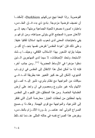 ‫ﺍﻟﻔﻭﻀﻭﻴﺔ. ﻭﺇﺫﺍ ﺍﺘﺒﻌﻨﺎ ﻨﻬﺞ ﺩﻭﺭﻜﻬﺎﻴﻡ ‪ ،Durkhiem‬ﻷﻤﻜﻨﻨـﺎ‬
‫ﺃﻥ ﻨﻀﻴﻑ ﻓﺭﻀﻴﺔ ﻤﺯﺩﻭﺠﺔ. ﺒﺎﺩﺉ ﺫﻱ ﺒﺩﺀ ﻓـﺈﻥ ﺍﻟﻤﻘـﺩﺱ،‬
‫ﺒﺎﻋﺘﺒﺎﺭﻩ "ﺼﻭﺭﺓ ﻤﺼﻐﺭﺓ ﻟﻠﺤﻴﺎﺓ ﺍﻟﺠﻤﺎﻋﻴﺔ ﺒﺭﻤﺘﻬﺎ"، ‪‬ﻌﻴﺩ ﺇﻟـﻰ‬
        ‫ﻴ‬
‫ﺍﻷﺫﻫﺎﻥ ﺼﻭﺭﺓ ﺍﻟﻤﺠﺘﻤﻊ ﺍﻟﺫﻱ ﻴﺘﻭﻟﻰ ﺼﻴﺎﻏﺘﻪ، ﻭﻤﻥ ﺜﻡ ﻓﻬـﻭ‬
‫ﻴﻔﻲ ﺒﺎﺤﺘﻴﺎﺠﺎﺕ ﺍﻟﻤﻌﻨﻰ ﻟﺩﻯ ﺸﻌﻭﺏ ﺘﺸﻬﺩ ﺍﺴﺘﻼ ‪‬ﺎ ﺜﻘﺎﻓ ‪‬ﺎ ﻋﻨﻴ ﹰﺎ:‬
  ‫ﻔ‬      ‫ﻴ‬       ‫ﺒ‬
‫ﻭﻋﻠﻰ ﺫﻟﻙ ﻓﺈﻥ "ﻋﻭﺩﺓ ﺍﻟﻤﻘﺩﺱ" ﺘﻔﺭﺽ ﻨﻔﺴﻬﺎ ﺒﻨﺠـﺎﺡ ﺃﻜﺒـﺭ‬
‫ﺤﻴﺜﻤﺎ ﻴﺘﺯﺍﻴﺩ ﺍﻟﺸﻌﻭﺭ ﺒﻬﺫﺍ ﺍﻻﺴﺘﻼﺏ ﺍﻟﺜﻘﺎﻓﻲ، ﻭﺤﻴﺜﻤـﺎ ﻴـﺸﺘﺩ‬
‫ﺍﻻﺴﺘﺒﻌﺎﺩ ﻭﺘﺤﺘﺩ ﺍﻹﺤﺒﺎﻁﺎﺕ، ﻻ ﺴﻴﻤﺎ ﻟﺩﻯ ﺍﻟﻤﻬﺎﺠﺭﻴﻥ ﺍﻟـﺫﻴﻥ‬
‫ﺩﺨﻠﻭﺍ ﻤﺅﺨ ‪‬ﺍ ﻓﻲ ﺍﻷﻭﺴﺎﻁ ﺍﻟﺤﻀﺭﻴﺔ )٤٤(. ﻭﻤﻥ ﺠﺎﻨﺏ ﺁﺨﺭ،‬
                                       ‫ﺭ‬
‫ﻓﺈﻨﻪ ﺇﺫﺍ ﻤﺎ ﺃﻤﻜﻥ ﹶﻤﺜل ﻫﺫﺍ ﺍﻻﻨﺘﻘﺎل ﺇﻟﻰ ﺍﻟﻤﻘﺩﺱ ﻓﻲ ﺍﺭﺘﻴـﺎﺏ‬
                                     ‫ﺘ‬
‫ﺍﻟﺩﻨﻴﻭﻱ، ﻷﻤﻜﻥ ﺇﻟﻰ ﺤﺩ ﻜﺒﻴﺭ ﺍﻟﺘﻌﺒﻴﺭ ﻋﻨﻪ ﺒﻁﺭﻴﻘﺔ ﺃﺸـﺩ ﻓـﻲ‬
‫ﺴﻴﺎﻗﺎﺕ ﻤﻥ ﺍﻟﻤﻭﺍﺠﻬﺔ ﻤﻊ ﻨﻅﺎﻡ ﺒﺸﺭﻱ، ﺘﺸﻴﺭ ﺇﻟﻴـﻪ ﺃﺼـﺎﺒﻊ‬
‫ﺍﻻﺘﻬﺎﻡ ﺒﺄﻨﻪ ﻏﻴﺭ ﻤﺸﺭﻭﻉ ﻭﻤﻌﺼﻭﻡ ﻓﻲ ﺁﻥ ﻭﺍﺤﺩ ﻋﻠﻰ ﺃﺭﺽ‬
‫ﺍﻟﻌﻠﻤﺎﻨﻴﺔ ﺍﻟﺨﺎﺼﺔ. ﻭﻤﻥ ﻫﺫﺍ ﺍﻟﻤﻨﻁﻠﻕ، ﻓﺈﻥ ﺍﻟﻠﺠﻭﺀ ﺇﻟﻰ ﺍﻟﻤﻘﺩﺱ‬
‫ﻴﺸﻬﺩ ﻟﺤﻅﺘﻴﻥ ﻤﻥ ﻟﺤﻅﺎﺕ ﺍﻟﺨﻴﺎﺭ: ﻤﻌﺎﺭﻀﺔ ﺍﻟﺩﻭل ﺍﻟﺘﻲ ﺘﻔﺘﻘﺭ‬
‫ﺇﻟﻰ ﺍﻟﺸﺭﻋﻴﺔ، ﻭﺍﻟﻤﻭﺍﺠﻬﺔ ﻤﻊ ﻗﻭﻯ ﺍﻟﻬﻴﻤﻨﺔ. ﻭﻫﻜـﺫﺍ ﻴـﺼﺒﺢ‬
‫ﺍﻟﺼﺭﺍﻉ ﺍﻟﺩﻭﻟﻲ ﺃﺤﺩ ﻋﻨﺎﺼـﺭ ﺒﻠـﻭﺭﺓ ﺍﻻﻟﺘـﺯﺍﻡ ﺒﺎﻟﻤﻘـﺩﺱ،‬
‫ﻭﻴﻔﺭﺽ ﻫﺫﺍ ﺍﻟﺼﺭﺍﻉ ﻨﻔﺴﻪ ﻓﻲ ﺤﺎﻟﺘﻪ ﺍﻟ ‪‬ﺜﻠﻰ ﻋﻨـﺩﻤﺎ ﺘﺨـﺘﻠﻁ‬
                 ‫ﻤ‬


‫٤٠١‬                                               ‫إﻟﻰ اﻟﻔﻬﺮس‬
 