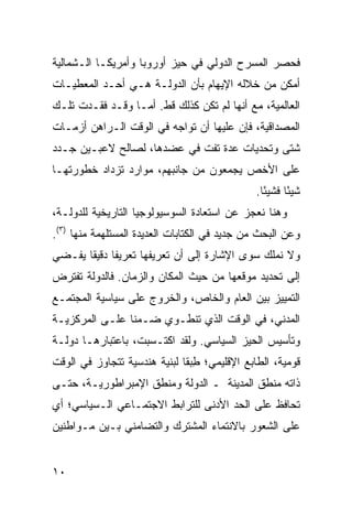 ‫ﻓﺤﺼﺭ ﺍﻟﻤﺴﺭﺡ ﺍﻟﺩﻭﻟﻲ ﻓﻲ ﺤﻴﺯ ﺃﻭﺭﻭﺒﺎ ﻭﺃﻤﺭﻴﻜـﺎ ﺍﻟـﺸﻤﺎﻟﻴﺔ‬
‫ﺃﻤﻜﻥ ﻤﻥ ﺨﻼﻟﻪ ﺍﻹﻴﻬﺎﻡ ﺒﺄﻥ ﺍﻟﺩﻭﻟـﺔ ﻫـﻲ ﺃﺤـﺩ ﺍﻟﻤﻌﻁﻴـﺎﺕ‬
‫ﺍﻟﻌﺎﻟﻤﻴﺔ، ﻤﻊ ﺃﻨﻬﺎ ﻟﻡ ﺘﻜﻥ ﻜﺫﻟﻙ ﻗﻁ. ﺃﻤـﺎ ﻭﻗـﺩ ﻓﻘـﺩﺕ ﺘﻠـﻙ‬
‫ﺍﻟﻤﺼﺩﺍﻗﻴﺔ، ﻓﺈﻥ ﻋﻠﻴﻬﺎ ﺃﻥ ﺘﻭﺍﺠﻪ ﻓﻲ ﺍﻟﻭﻗﺕ ﺍﻟـﺭﺍﻫﻥ ﺃﺯﻤـﺎﺕ‬
‫ﺸﺘﻰ ﻭﺘﺤﺩﻴﺎﺕ ﻋﺩﺓ ﺘﻔﺕ ﻓﻲ ﻋﻀﺩﻫﺎ، ﻟﺼﺎﻟﺢ ﻻﻋﺒـﻴﻥ ﺠـﺩﺩ‬
‫ﻋﻠﻰ ﺍﻷﺨﺹ ﻴﺠﻤﻌﻭﻥ ﻤﻥ ﺠﺎﻨﺒﻬﻡ، ﻤﻭﺍﺭﺩ ﺘﺯﺩﺍﺩ ﺨﻁﻭﺭﺘﻬـﺎ‬
                                              ‫ﺸﻴﺌﺎ ﻓﺸﻴ ًﺎ.‬
                                                ‫ﺌ‬      ‫ً‬
‫ﻭﻫﻨﺎ ﻨﻌﺠﺯ ﻋﻥ ﺍﺴﺘﻌﺎﺩﺓ ﺍﻟﺴﻭﺴﻴﻭﻟﻭﺠﻴﺎ ﺍﻟﺘﺎﺭﻴﺨﻴﺔ ﻟﻠﺩﻭﻟـﺔ،‬
‫ﻭﻋﻥ ﺍﻟﺒﺤﺙ ﻤﻥ ﺠﺩﻴﺩ ﻓﻲ ﺍﻟﻜﺘﺎﺒﺎﺕ ﺍﻟﻌﺩﻴﺩﺓ ﺍﻟﻤﺴﺘﻠﻬﻤﺔ ﻤﻨﻬﺎ )٣(.‬
‫ﻭﻻ ﻨﻤﻠﻙ ﺴﻭﻯ ﺍﻹﺸﺎﺭﺓ ﺇﻟﻰ ﺃﻥ ﺘﻌﺭﻴﻔﻬﺎ ﺘﻌﺭﻴ ﹰﺎ ﺩﻗﻴ ﹰﺎ ‪‬ﻔـﻀﻲ‬
    ‫ﻔ ﻘ ﻴ‬
‫ﺇﻟﻰ ﺘﺤﺩﻴﺩ ﻤﻭﻗﻌﻬﺎ ﻤﻥ ﺤﻴﺙ ﺍﻟﻤﻜﺎﻥ ﻭﺍﻟﺯﻤﺎﻥ. ﻓﺎﻟﺩﻭﻟﺔ ﺘﻔﺘﺭﺽ‬
‫ﺍﻟﺘﻤﻴﻴﺯ ﺒﻴﻥ ﺍﻟﻌﺎﻡ ﻭﺍﻟﺨﺎﺹ، ﻭﺍﻟﺨﺭﻭﺝ ﻋﻠﻰ ﺴﻴﺎﺴﻴﺔ ﺍﻟﻤﺠﺘﻤـﻊ‬
‫ﺍﻟﻤﺩﻨﻲ، ﻓﻲ ﺍﻟﻭﻗﺕ ﺍﻟﺫﻱ ﺘﻨﻁـﻭﻱ ﻀـﻤ ﹰﺎ ﻋﻠـﻰ ﺍﻟﻤﺭﻜﺯﻴـﺔ‬
                ‫ﻨ‬
‫ﻭﺘﺄﺴﻴﺱ ﺍﻟﺤﻴﺯ ﺍﻟﺴﻴﺎﺴﻲ. ﻭﻟﻘﺩ ﺍﻜﺘـﺴﺒﺕ، ﺒﺎﻋﺘﺒﺎﺭﻫـﺎ ﺩﻭﻟـﺔ‬
‫ﻗﻭﻤﻴﺔ، ﺍﻟﻁﺎﺒﻊ ﺍﻹﻗﻠﻴﻤﻲ؛ ﻁﺒ ﹰﺎ ﻟﺒﻨﻴﺔ ﻫﻨﺩﺴﻴﺔ ﺘﺘﺠﺎﻭﺯ ﻓﻲ ﺍﻟﻭﻗﺕ‬
                              ‫ِ ‪‬ﻘ‬
‫ﺫﺍﺘﻪ ﻤﻨﻁﻕ ﺍﻟﻤﺩﻴﻨﺔ ـ ﺍﻟﺩﻭﻟﺔ ﻭﻤﻨﻁﻕ ﺍﻹﻤﺒﺭﺍﻁﻭﺭﻴـﺔ، ﺤﺘـﻰ‬
‫ﹸﺤﺎﻓﻅ ﻋﻠﻰ ﺍﻟﺤﺩ ﺍﻷﺩﻨﻰ ﻟﻠﺘﺭﺍﺒﻁ ﺍﻻﺠﺘﻤـﺎﻋﻲ ﺍﻟـﺴﻴﺎﺴﻲ؛ ﺃﻱ‬
                                                  ‫ﺘ‬
‫ﻋﻠﻰ ﺍﻟﺸﻌﻭﺭ ﺒﺎﻻﻨﺘﻤﺎﺀ ﺍﻟﻤﺸﺘﺭﻙ ﻭﺍﻟﺘﻀﺎﻤﻨﻲ ﺒـﻴﻥ ﻤـﻭﺍﻁﻨﻴﻥ‬


‫٠١‬                                               ‫إﻟﻰ اﻟﻔﻬﺮس‬
 