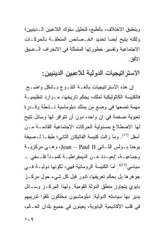 ‫ﻭﻴﻨﻁﺒﻕ ﺍﻻﺨﺘﻼﻑ، ﺒﺎﻟﻁﺒﻊ، ﻟﺘﺤﻠﻴل ﺴﻠﻭﻙ ﺍﻟﻼﻋﺒﻴﻥ ﺍﻟـﺩﻴﻨﻴﻴﻥ؛‬
‫ﻭﻟﻜﻨﻪ ‪‬ﺘﻴﺢ ﺃﻴ ‪‬ﺎ ﺘﺤﺩﻴﺩ ﺍﻟﺨـﺼﺎﺌﺹ ﺍﻟﻤﺘﻌﻠﻘـﺔ ﺒﺎﻟﺤﺭﻜـﺎﺕ‬
                                    ‫ﻀ‬       ‫ﻴ‬
‫ﺍﻻﺠﺘﻤﺎﻋﻴﺔ ﻭﺘﻔﺴﻴﺭ ﺨﻁﻭﺭﺘﻬﺎ ﺍﻟﻤﺘﻤﺜﻠﺔ ﻓﻲ ﺍﻻﻨﺤﺭﺍﻑ ﺍﻟـﻀﻴﻕ‬
                                                   ‫ﺍﻷﻓﻕ.‬

        ‫ﺍﻻﺴﺘﺭﺍﺘﻴﺠﻴﺎﺕ ﺍﻟﺩﻭﻟﻴﺔ ﻟﻼﻋﺒﻴﻥ ﺍﻟﺩﻴﻨﻴﻴﻥ:‬
‫ﺇﻥ ﻫﺫﻩ ﺍﻻﺴﺘﺭﺍﺘﻴﺠﻴﺎﺕ ﺒﺎﻟﻐـﺔ ﺍﻟﺘﻨـﻭﻉ ﺒـﺸﻜل ﻭﺍﻀـﺢ.‬
‫ﻓﺎﻟﻜﻨﻴﺴﺔ ﺍﻟﻜﺎﺜﻭﻟﻴﻜﻴﺔ ﺘﻤﻠﻙ، ﺒ ‪‬ﻜﻡ ﺘﺎﺭﻴﺨﻬﺎ، ﻤـﻭﺍﺭﺩ ﺘﻨﻅﻴﻤﻴـﺔ‬
                           ‫ِﺤ‬
‫ﻤﻬﻤﺔ ﺘﻀﻌﻬﺎ ﻓﻲ ﻭﻀﻊ ﻤﻥ ﻴﻤﻠﻙ ﺩﺒﻠﻭﻤﺎﺴﻴﺔ ﻨـﺸﻁﺔ ﻭﻗـﺩﺭﺓ‬
‫ﺘﻌﺒﻭﻴﺔ ﻀﺨﻤﺔ ﻓﻲ ﺁﻥ ﻭﺍﺤﺩ، ﺩﻭﻥ ﺃﻥ ﺘﺘﻭﺍﻓﺭ ﻟﻬﺎ ﻭﺴﺎﺌل ﹸﺘﻴﺢ‬
   ‫ﺘ‬
‫ﻟﻬﺎ ﺍﻻﻀﻁﻼﻉ ﺒﻤﺴﺌﻭﻟﻴﺔ ﺍﻟﺤﺭﻜﺎﺕ ﺍﻻﺠﺘﻤﺎﻋﻴﺔ ﺍﻟﻘﺎﺩﻤـﺔ ﻤـﻥ‬
‫ﺃﺴﻔل )٧٤(. ﻭﻤﺎ ﺯﺍﻟﺕ ﻜﻨﻴﺴﺔ ﺍﻟﻔﺎﺘﻴﻜﺎﻥ ﺍﻟﺜﺎﻨﻲ؛ ﻁﺒ ﹰـﺎ ﻟـﺼﻴﻐﺔ‬
         ‫ِ ‪‬ﻘ‬
‫ﻴﻭﺤﻨﺎ ﺒـﻭﻟﺱ ﺍﻟﺜـﺎﻨﻲ ‪ ،Jean – Paul II‬ﻭﻫـﻲ ﻤﺭﻜﺯﻴـﺔ‬
‫ﻭﺠﻤﺎﻋﻴـﺔ، "ﺒﻌﻴـﺩﺓ ﻋـﻥ ﺍﻟﺩﻴﻤﻘﺭﺍﻁﻴـﺔ ﻜﻤﺒـﺩﺃ ﻓﻠـﺴﻔﻲ ـ‬
‫ﺴﻴﺎﺴﻲ)٨٤(". ﺃﻤﺎ ﺍﻟﻜﻨﻴﺴﺔ ﺍﻟﺭﻭﻤﺎﻨﻴﺔ ﻓﻬﻲ، ﻟﻜﻭﻨﻬﺎ ﺩﻭﻟﻴـﺔ ﻓـﻲ‬
‫ﺠﻭﻫﺭﻫﺎ ﺒل ﺒﺤﻜﻡ ﺘﻌﺭﻴﻔﻬﺎ، ﺘﺩﻭﺭ ﻗﺒل ﻜل ﺸﻲﺀ ﺤﻭل ﻤﺭﻜـﺯ‬
‫ﺒﺎﺒﻭﻱ ﻴﺘﺠﺎﻭﺯ ﻤﻨﻁﻕ ﺍﻟﺩﻭﻟﺔ ﺍﻟﻘﻭﻤﻴﺔ. ﻭﻟﻬﺫﺍ ﺍﻟﻤﺭﻜـﺯ ﻭﺴـﺎﺌل‬
‫ﻴﺩﻴﺭ ﺒﻬﺎ ﺴﻴﺎﺴﺘﻪ ﺍﻟﺩﻭﻟﻴﺔ: ﺩﺒﻠﻭﻤﺎﺴﻴﻭﻥ ﻤﺤﺘﻜﻭﻥ ﺘﻠﻘﻭﺍ ﺘﺩﺭﻴﺒﻬﻡ‬
‫ﻓﻲ ﻗﻠﺏ ﺍﻷﻜﺎﺩﻴﻤﻴﺔ ﺍﻟﺒﺎﺒﻭﻴﺔ، ﻴﻌﻴﻨﻭﻥ ﻓﻲ ﺠﻤﻴﻊ ﺒﻠﺩﺍﻥ ﺍﻟﻌـﺎﻟﻡ،‬

‫٩٠١‬                                              ‫إﻟﻰ اﻟﻔﻬﺮس‬
 