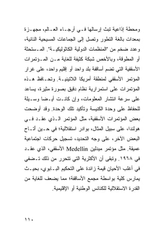 ‫ﻭﻤﺤﻁﺔ ﺇﺫﺍﻋﻴﺔ ﺘﺒﺙ ﺇﺭﺴﺎﻟﻬﺎ ﻓـﻲ ﺃﺭﺠـﺎﺀ ﺍﻟﻌـﺎﻟﻡ، ﻤﺠﻬـﺯﺓ‬
‫ﺒﻤﻌﺩﺍﺕ ﺒﺎﻟﻐﺔ ﺍﻟﺘﻁﻭﺭ ﻭﺘﺼل ﺇﻟﻰ ﺍﻟﺠﻤﺎﻋﺎﺕ ﺍﻟﻤﺴﻴﺤﻴﺔ ﺍﻟﻨﺎﺌﻴﺔ،‬
‫ﻭﻋﺩﺩ ﻀﺨﻡ ﻤﻥ "ﺍﻟﻤﻨﻅﻤﺎﺕ ﺍﻟﺩﻭﻟﻴﺔ ﺍﻟﻜﺎﺜﻭﻟﻴﻜﻴـﺔ". ﺍﻟ ‪‬ـﺴﺘﺤﺜﺔ‬
      ‫ﻤ‬
‫ﺃﻭ ﺍﻟ ‪‬ﻁﻭﻗﺔ، ﻭﺒﺎﻷﺨﺹ ﺸﺒﻜﺔ ﻜﺜﻴﻔﺔ ﻟﻠﻐﺎﻴﺔ ﻤـﻥ ﺍﻟﻤـﺅﺘﻤﺭﺍﺕ‬
                                             ‫ﻤ‬
‫ﺍﻷﺴﻘﻔﻴﺔ ﺍﻟﺘﻲ ﺘﻀﻡ ﺃﺴﺎﻗﻔﺔ ﺒﻠﺩ ﻭﺍﺤﺩ ﺃﻭ ﺇﻗﻠﻴﻡ ﻭﺍﺤﺩ، ﻋﻠﻰ ﻏﺭﺍﺭ‬
‫ﺍﻟﻤﺅﺘﻤﺭ ﺍﻷﺴﻘﻔﻲ ﻟﻤﻨﻁﻘﺔ ﺃﻤﺭﻴﻜﺎ ﺍﻟﻼﺘﻴﻨﻴـﺔ. ﻭ ﹸﺤـﺎﻓﻅ ﻫـﺫﻩ‬
          ‫ﺘ‬
‫ﺍﻟﻤﺅﺘﻤﺭﺍﺕ ﻋﻠﻰ ﺍﺴﺘﻤﺭﺍﺭﻴﺔ ﻨﻅﺎﻡ ﺩﻗﻴﻕ ﺒﺼﻭﺭﺓ ﻤﺜﻴﺭﺓ، ﻴﺴﺎﻋﺩ‬
‫ﻋﻠﻰ ﺴﺭﻋﺔ ﺍﻨﺘﺸﺎﺭ ﺍﻟﻤﻌﻠﻭﻤﺎﺕ، ﻭﺇﻥ ﻜﺎﻨـﺕ ﺃﻴـ ‪‬ﺎ ﻭﺴـﻴﻠﺔ‬
        ‫ﻀ‬
‫ﻟﻠﺤﻔﺎﻅ ﻋﻠﻰ ﻭﺤﺩﺓ ﺍﻟﻜﻨﻴﺴﺔ ﻭﺘﺄﻜﻴﺩ ﺘﻠﻙ ﺍﻟﻭﺤﺩﺓ. ﻭﻗﺩ ﺃﻭﻀﺤﺕ‬
‫ﺒﻌﺽ ﺍﻟﻤﺅﺘﻤﺭﺍﺕ ﺍﻷﺴﻘﻔﻴﺔ، ﻤﺜل ﺍﻟﻤﺅﺘﻤﺭ ﺍﻟـﺫﻱ ‪‬ﻘـﺩ ﻓـﻲ‬
       ‫ﻋ‬
‫ﻫﻭﻟﻨﺩﺍ، ﻋﻠﻰ ﺴﺒﻴل ﺍﻟﻤﺜﺎل، ﺒﻭﺍﺩﺭ ﺍﺴﺘﻘﻼﻟﻴﺔ؛ ﻓﻲ ﺤـﻴﻥ َﺘـﺎﺡ‬
    ‫ﺃ‬
‫ﺍﻟﺒﻌﺽ ﺍﻵﺨﺭ، ﻋﻠﻰ ﻭﺠﻪ ﺍﻟﺘﺤﺩﻴﺩ، ﺘﺴﺠﻴل ﺤﺭﻜﺎﺕ ﺍﺠﺘﻤﺎﻋﻴﺔ‬
‫ﻋﻤﻴﻘﺔ. ﻤﺜل ﻤﺅﺘﻤﺭ ﻤﻴﺩﻟﻴﻥ ‪ Medellin‬ﺍﻷﺴﻘﻔﻲ، ﺍﻟﺫﻱ ﻋﻘـﺩ‬
‫ﻓﻲ ٨٦٩١. ﻭﺘﺒﻘﻰ ﺃﻥ ﺍﻷﻜﺜﺭﻴﺔ ﺍﻟﺘﻲ ﺘﺘﺤﺭﺭ ﻤﻥ ﺫﻟﻙ ﺘـﻀﻔﻲ‬
‫ﻓﻲ ﺃﻏﻠﺏ ﺍﻷﺤﻴﺎﻥ ﻗﻴﻤﺔ ﺯﺍﺌﺩﺓ ﻋﻠﻰ ﺍﻟﺘﺤﻜﻴﻡ ﺍﻟﺒـﺎﺒﻭﻱ، ﺒﺤﻴـﺙ‬
‫ﻴﻤﺎﺭﺱ ﻜﻠﻴﺔ ﺒﻭﺍﺴﻁﺔ ﻤﺠﻤﻊ ﺍﻷﺴﺎﻗﻔﺔ؛ ﻤﻤﺎ ‪‬ﻀﻌﻑ ﻟﻠﻐﺎﻴﺔ ﻤﻥ‬
             ‫ﻴ‬
             ‫ﺍﻟﻘﺩﺭﺓ ﺍﻻﺴﺘﻘﻼﻟﻴﺔ ﻟﻠﻜﻨﺎﺌﺱ ﺍﻟﻭﻁﻨﻴﺔ ﺃﻭ ﺍﻹﻗﻠﻴﻤﻴﺔ.‬




‫٠١١‬                                               ‫إﻟﻰ اﻟﻔﻬﺮس‬
 