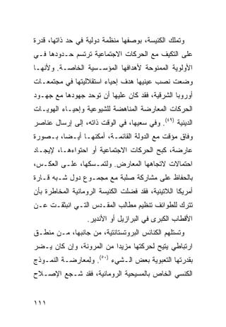 ‫ﻭﺘﻤﻠﻙ ﺍﻟﻜﻨﻴﺴﺔ، ﺒﻭﺼﻔﻬﺎ ﻤﻨﻅﻤﺔ ﺩﻭﻟﻴﺔ ﻓﻲ ﺤﺩ ﺫﺍﺘﻬﺎ، ﻗﺩﺭﺓ‬
‫ﻋﻠﻰ ﺍﻟﺘﻜﻴﻑ ﻤﻊ ﺍﻟﺤﺭﻜﺎﺕ ﺍﻻﺠﺘﻤﺎﻋﻴﺔ ﺘﺭﺘﺴﻡ ﺤـﺩﻭﺩﻫﺎ ﻓـﻲ‬
‫ﺍﻷﻭﻟﻭﻴﺔ ﺍﻟﻤﻤﻨﻭﺤﺔ ﻷﻫﺩﺍﻓﻬﺎ ﺍﻟﻤﺅﺴـﺴﻴﺔ ﺍﻟﺨﺎﺼـﺔ. ﻭﻷﻨﻬـﺎ‬
‫ﻭﻀﻌﺕ ﻨﺼﺏ ﻋﻴﻨﻴﻬﺎ ﻫﺩﻑ ﺇﺤﻴﺎﺀ ﺍﺴﺘﻘﻼﻟﻴﺘﻬﺎ ﻓﻲ ﻤﺠﺘﻤﻌـﺎﺕ‬
‫ﺃﻭﺭﻭﺒﺎ ﺍﻟﺸﺭﻗﻴﺔ، ﻓﻘﺩ ﻜﺎﻥ ﻋﻠﻴﻬﺎ ﺃﻥ ﺘﻭﺤﺩ ﺠﻬﻭﺩﻫﺎ ﻤﻊ ﺠﻬـﻭﺩ‬
‫ﺍﻟﺤﺭﻜﺎﺕ ﺍﻟﻤﻌﺎﺭﻀﺔ ﺍﻟﻤﻨﺎﻫﻀﺔ ﻟﻠﺸﻴﻭﻋﻴﺔ ﻭﺇﺤﻴـﺎﺀ ﺍﻟﻬﻭﻴـﺎﺕ‬
‫ﺍﻟﺩﻴﻨﻴﺔ )٩٤(. ﻭﻓﻲ ﺴﻌﻴﻬﺎ، ﻓﻲ ﺍﻟﻭﻗﺕ ﺫﺍﺘﻪ، ﺇﻟﻰ ﺇﺭﺴﺎل ﻋﻨﺎﺼﺭ‬
‫ﻭﻓﺎﻕ ﻤﺅﻗﺕ ﻤﻊ ﺍﻟﺩﻭﻟﺔ ﺍﻟﻘﺎﺌﻤـﺔ، ﺃﻤﻜﻨﻬـﺎ ﺃﻴـ ‪‬ﺎ، ﺒـﺼﻭﺭﺓ‬
         ‫ﻀ‬
‫ﻋﺎﺭﻀﺔ، ﻜﺒﺢ ﺍﻟﺤﺭﻜﺎﺕ ﺍﻻﺠﺘﻤﺎﻋﻴﺔ ﺃﻭ ﺍﺤﺘﻭﺍﺀﻫـﺎ، ﻹﻴﺠـﺎﺩ‬
‫ﺍﺤﺘﻤﺎﻻﺕ ﻻﺘﺠﺎﻫﻬﺎ ﺍﻟﻤﻌﺎﺭﺽ. ﻭﻟﺘﻤـﺴﻜﻬﺎ، ﻋﻠـﻰ ﺍﻟﻌﻜـﺱ،‬
‫ﺒﺎﻟﺤﻔﺎﻅ ﻋﻠﻰ ﻤﺸﺎﺭﻜﺔ ﺼﻠﺒﺔ ﻤﻊ ﻤﺠﻤـﻭﻉ ﺩﻭل ﺸـﺒﻪ ﻗـﺎﺭﺓ‬
‫ﺃﻤﺭﻴﻜﺎ ﺍﻟﻼﺘﻴﻨﻴﺔ، ﻓﻘﺩ ﻓﻀﻠﺕ ﺍﻟﻜﻨﻴﺴﺔ ﺍﻟﺭﻭﻤﺎﻨﻴﺔ ﺍﻟﻤﺨﺎﻁﺭﺓ ﺒﺄﻥ‬
‫ﺘﺘﺭﻙ ﻟﻠﻁﻭﺍﺌﻑ ﺘﻨﻅﻴﻡ ﻤﻁﺎﻟﺏ ﺍﻟﻤﻘـﺩﺱ ﺍﻟﺘـﻲ ﺍﻨﺒﺜﻘـﺕ ﻋـﻥ‬
                  ‫ﺍﻷﻗﻁﺎﺏ ﺍﻟﻜﺒﺭﻯ ﻓﻲ ﺍﻟﺒﺭﺍﺯﻴل ﺃﻭ ﺍﻷﻨﺩﻴﺭ.‬
‫ﻭﺘﺴﺘﻠﻬﻡ ﺍﻟﻜﻨﺎﺌﺱ ﺍﻟﺒﺭﻭﺘﺴﺘﺎﻨﺘﻴﺔ، ﻤﻥ ﺠﺎﻨﺒﻬﺎ، ﻤـﻥ ﻤﻨﻁـﻕ‬
‫ﺍﺭﺘﺒﺎﻁﻲ ‪‬ﺘﻴﺢ ﻟﺤﺭﻜﺘﻬﺎ ﻤﺯﻴ ‪‬ﺍ ﻤﻥ ﺍﻟﻤﺭﻭﻨﺔ، ﻭﺇﻥ ﻜﺎﻥ ﻴـﻀﺭ‬
                          ‫ﺩ‬                ‫ﻴ‬
‫ﺒﻘﺩﺭﺘﻬﺎ ﺍﻟﺘﻌﺒﻭﻴﺔ ﺒﻌﺽ ﺍﻟـﺸﻲﺀ )٠٥(. ﻭﻟ ‪‬ﻌﺎﺭﻀـﺔ ﺍﻟﻨﻤـﻭﺫﺝ‬
               ‫ِﻤ‬
‫ﺍﻟﻜﻨﺴﻲ ﺍﻟﺨﺎﺹ ﺒﺎﻟﻤﺴﻴﺤﻴﺔ ﺍﻟﺭﻭﻤﺎﻨﻴﺔ، ﻓﻘﺩ ﺸـﺠﻊ ﺍﻹﺼـﻼﺡ‬


‫١١١‬                                             ‫إﻟﻰ اﻟﻔﻬﺮس‬
 