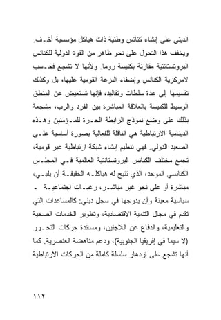 ‫ﺍﻟﺩﻴﻨﻲ ﻋﻠﻰ ﺇﻨﺸﺎﺀ ﻜﻨﺎﺌﺱ ﻭﻁﻨﻴﺔ ﺫﺍﺕ ﻫﻴﺎﻜل ﻤﺅﺴﺴﻴﺔ ﺃﺨـﻑ.‬
‫ﻭﻴﺨﻔﻑ ﻫﺫﺍ ﺍﻟﺘﺤﻭل ﻋﻠﻰ ﻨﺤﻭ ﻅﺎﻫﺭ ﻤﻥ ﺍﻟﻘﻭﺓ ﺍﻟﺩﻭﻟﻴﺔ ﻟﻠﻜﻨﺎﺌﺱ‬
‫ﺍﻟﺒﺭﻭﺘﺴﺘﺎﻨﺘﻴﺔ ﻤﻘﺎﺭﻨﺔ ﺒﻜﻨﻴﺴﺔ ﺭﻭﻤﺎ. ﻭﻷﻨﻬﺎ ﻻ ﹸﺸﺠﻊ ﻓﺤـﺴﺏ‬
         ‫ﺘ‬
‫ﻻﻤﺭﻜﺯﻴﺔ ﺍﻟﻜﻨﺎﺌﺱ ﻭﺇﻀﻔﺎﺀ ﺍﻟﻨﺯﻋﺔ ﺍﻟﻘﻭﻤﻴﺔ ﻋﻠﻴﻬﺎ، ﺒل ﻭﻜﺫﻟﻙ‬
‫ﺘﻘﺴﻴﻤﻬﺎ ﺇﻟﻰ ﻋﺩﺓ ﺴﻠﻁﺎﺕ ﻭﺘﻘﺎﻟﻴﺩ، ﻓﺈﻨﻬﺎ ﺘﺴﺘﻌﻴﺽ ﻋﻥ ﺍﻟﻤﻨﻁﻕ‬
‫ﺍﻟﻭﺴﻴﻁ ﻟﻠﻜﻨﻴﺴﺔ ﺒﺎﻟﻌﻼﻗﺔ ﺍﻟﻤﺒﺎﺸﺭﺓ ﺒﻴﻥ ﺍﻟﻔﺭﺩ ﻭﺍﻟﺭﺏ، ﻤﺸﺠﻌﺔ‬
‫ﺒﺫﻟﻙ ﻋﻠﻰ ﻭﻀﻊ ﻨﻤﻭﺫﺝ ﺍﻟﺭﺍﺒﻁﺔ ﺍﻟﺤـﺭﺓ ﻟﻠﻤـﺅﻤﻨﻴﻥ ﻭﻫـﺫﻩ‬
‫ﺍﻟﺩﻴﻨﺎﻤﻴﺔ ﺍﻻﺭﺘﺒﺎﻁﻴﺔ ﻫﻲ ﺍﻟﻨﺎﻗﻠﺔ ﻟﻠﻔﻌﺎﻟﻴﺔ ﺒﺼﻭﺭﺓ ﺃﺴﺎﺴﻴﺔ ﻋﻠـﻰ‬
‫ﺍﻟﺼﻌﻴﺩ ﺍﻟﺩﻭﻟﻲ. ﻓﻬﻲ ﺘﻨﻅﻴﻡ ﺇﻨﺸﺎﺀ ﺸﺒﻜﺔ ﺍﺭﺘﺒﺎﻁﻴﺔ ﻋﺒﺭ ﻗﻭﻤﻴﺔ،‬
‫ﺘﺠﻤﻊ ﻤﺨﺘﻠﻑ ﺍﻟﻜﻨﺎﺌﺱ ﺍﻟﺒﺭﻭﺘﺴﺘﺎﻨﺘﻴﺔ ﺍﻟﻌﺎﻟﻤﻴﺔ ﻓـﻲ ﺍﻟﻤﺠﻠـﺱ‬
‫ﺍﻟﻜﻨﺎﺌﺴﻲ ﺍﻟﻤﻭﺤﺩ، ﺍﻟﺫﻱ ﹸﺘﻴﺢ ﻟﻪ ﻫﻴﺎﻜﻠـﻪ ﺍﻟﺨﻔﻴﻔـﺔ ﺃﻥ ﻴﻠﺒـﻲ،‬
                                 ‫ﺘ‬
‫ﻤﺒﺎﺸﺭﺓ ﺃﻭ ﻋﻠﻰ ﻨﺤﻭ ﻏﻴﺭ ﻤﺒﺎﺸـﺭ، ﺭﻏﺒـﺎﺕ ﺍﺠﺘﻤﺎﻋﻴـﺔ ـ‬
‫ﺴﻴﺎﺴﻴﺔ ﻤﻌﻴﻨﺔ ﻭﺃﻥ ﻴﺩﺭﺠﻬﺎ ﻓﻲ ﺴﺠل ﺩﻴﻨﻲ: ﻜﺎﻟﻤﺴﺎﻋﺩﺍﺕ ﺍﻟﺘﻲ‬
‫ﺘﻘﺩﻡ ﻓﻲ ﻤﺠﺎل ﺍﻟﺘﻨﻤﻴﺔ ﺍﻻﻗﺘﺼﺎﺩﻴﺔ، ﻭﺘﻁﻭﻴﺭ ﺍﻟﺨﺩﻤﺎﺕ ﺍﻟﺼﺤﻴﺔ‬
‫ﻭﺍﻟﺘﻌﻠﻴﻤﻴﺔ، ﻭﺍﻟﺩﻓﺎﻉ ﻋﻥ ﺍﻟﻼﺠﺌﻴﻥ، ﻭﻤﺴﺎﻨﺩﺓ ﺤﺭﻜﺎﺕ ﺍﻟﺘﺤـﺭﺭ‬
‫)ﻻ ﺴﻴﻤﺎ ﻓﻲ ﺇﻓﺭﻴﻘﻴﺎ ﺍﻟﺠﻨﻭﺒﻴﺔ(، ﻭﺩﻋﻡ ﻤﻨﺎﻫﻀﺔ ﺍﻟﻌﻨﺼﺭﻴﺔ. ﻜﻤﺎ‬
‫ﺃﻨﻬﺎ ﺘﺸﺠﻊ ﻋﻠﻰ ﺍﺯﺩﻫﺎﺭ ﺴﻠﺴﻠﺔ ﻜﺎﻤﻠﺔ ﻤﻥ ﺍﻟﺤﺭﻜﺎﺕ ﺍﻻﺭﺘﺒﺎﻁﻴﺔ‬




‫٢١١‬                                              ‫إﻟﻰ اﻟﻔﻬﺮس‬
 