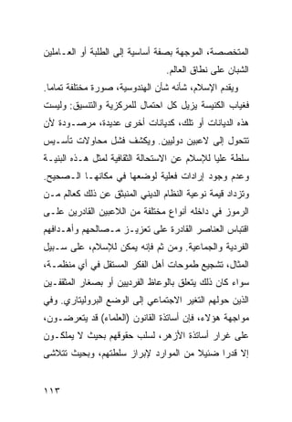 ‫ﺍﻟﻤﺘﺨﺼﺼﺔ، ﺍﻟﻤﻭﺠﻬﺔ ﺒﺼﻔﺔ ﺃﺴﺎﺴﻴﺔ ﺇﻟﻰ ﺍﻟﻁﻠﺒﺔ ﺃﻭ ﺍﻟﻌـﺎﻤﻠﻴﻥ‬
                                 ‫ﺍﻟﺸﺒﺎﻥ ﻋﻠﻰ ﻨﻁﺎﻕ ﺍﻟﻌﺎﻟﻡ.‬
‫ﻭﻴﻘﺩﻡ ﺍﻹﺴﻼﻡ، ﺸﺄﻨﻪ ﺸﺄﻥ ﺍﻟﻬﻨﺩﻭﺴﻴﺔ، ﺼﻭﺭﺓ ﻤﺨﺘﻠﻔﺔ ﺘﻤﺎ ‪‬ﺎ.‬
  ‫ﻤ‬
‫ﻓﻐﻴﺎﺏ ﺍﻟﻜﻨﻴﺴﺔ ﻴﺯﻴل ﻜل ﺍﺤﺘﻤﺎل ﻟﻠﻤﺭﻜﺯﻴﺔ ﻭﺍﻟﺘﻨﺴﻴﻕ: ﻭﻟﻴﺴﺕ‬
‫ﻫﺫﻩ ﺍﻟﺩﻴﺎﻨﺎﺕ ﺃﻭ ﺘﻠﻙ، ﻜﺩﻴﺎﻨﺎﺕ ﺃﺨﺭﻯ ﻋﺩﻴﺩﺓ، ﻤﺭﺼـﻭﺩﺓ ﻷﻥ‬
‫ﺘﺘﺤﻭل ﺇﻟﻰ ﻻﻋﺒﻴﻥ ﺩﻭﻟﻴﻴﻥ. ﻭﻴﻜﺸﻑ ﻓﺸل ﻤﺤﺎﻭﻻﺕ ﺘﺄﺴـﻴﺱ‬
‫ﺴﻠﻁﺔ ‪‬ﻠﻴﺎ ﻟﻺﺴﻼﻡ ﻋﻥ ﺍﻻﺴﺘﺤﺎﻟﺔ ﺍﻟﺜﻘﺎﻓﻴﺔ ﻟﻤﺜل ﻫـﺫﻩ ﺍﻟﺒﻨﻴـﺔ‬
                                                ‫ﻋ‬
‫ﻭﻋﺩﻡ ﻭﺠﻭﺩ ﺇﺭﺍﺩﺍﺕ ﻓﻌﻠﻴﺔ ﻟﻭﻀﻌﻬﺎ ﻓﻲ ﻤﻜﺎﻨﻬـﺎ ﺍﻟـﺼﺤﻴﺢ.‬
‫ﻭﺘﺯﺩﺍﺩ ﻗﻴﻤﺔ ﻨﻭﻋﻴﺔ ﺍﻟﻨﻅﺎﻡ ﺍﻟﺩﻴﻨﻲ ﺍﻟﻤﻨﺒﺜﻕ ﻋﻥ ﺫﻟﻙ ﻜﻌﺎﻟﻡ ﻤـﻥ‬
‫ﺍﻟﺭﻤﻭﺯ ﻓﻲ ﺩﺍﺨﻠﻪ ﺃﻨﻭﺍﻉ ﻤﺨﺘﻠﻔﺔ ﻤﻥ ﺍﻟﻼﻋﺒﻴﻥ ﺍﻟﻘﺎﺩﺭﻴﻥ ﻋﻠـﻰ‬
‫ﺍﻗﺘﺒﺎﺱ ﺍﻟﻌﻨﺎﺼﺭ ﺍﻟﻘﺎﺩﺭﺓ ﻋﻠﻰ ﺘﻌﺯﻴـﺯ ﻤـﺼﺎﻟﺤﻬﻡ ﻭﺃﻫـﺩﺍﻓﻬﻡ‬
‫ﺍﻟﻔﺭﺩﻴﺔ ﻭﺍﻟﺠﻤﺎﻋﻴﺔ. ﻭﻤﻥ ﺜﻡ ﻓﺈﻨﻪ ﻴﻤﻜﻥ ﻟﻺﺴﻼﻡ، ﻋﻠﻰ ﺴـﺒﻴل‬
‫ﺍﻟﻤﺜﺎل، ﺘﺸﺠﻴﻊ ﻁﻤﻭﺤﺎﺕ ﺃﻫل ﺍﻟﻔﻜﺭ ﺍﻟﻤﺴﺘﻘل ﻓﻲ ﺃﻱ ﻤﻨﻅﻤـﺔ،‬
‫ﺴﻭﺍﺀ ﻜﺎﻥ ﺫﻟﻙ ﻴﺘﻌﻠﻕ ﺒﺎﻟﻭﻋﺎﻅ ﺍﻟﻔﺭﺩﻴﻴﻥ ﺃﻭ ﺒﺼﻐﺎﺭ ﺍﻟﻤﺜﻘﻔـﻴﻥ‬
‫ﺍﻟﺫﻴﻥ ﺤﻭﻟﻬﻡ ﺍﻟﺘﻐﻴﺭ ﺍﻻﺠﺘﻤﺎﻋﻲ ﺇﻟﻰ ﺍﻟﻭﻀﻊ ﺍﻟﺒﺭﻭﻟﻴﺘﺎﺭﻱ. ﻭﻓﻲ‬
‫ﻤﻭﺍﺠﻬﺔ ﻫﺅﻻﺀ، ﻓﺈﻥ ﺃﺴﺎﺘﺫﺓ ﺍﻟﻘﺎﻨﻭﻥ )ﺍﻟﻌﻠﻤﺎﺀ( ﻗﺩ ﻴﺘﻌﺭﻀـﻭﻥ،‬
‫ﻋﻠﻰ ﻏﺭﺍﺭ ﺃﺴﺎﺘﺫﺓ ﺍﻷﺯﻫﺭ، ﻟﺴﻠﺏ ﺤﻘﻭﻗﻬﻡ ﺒﺤﻴﺙ ﻻ ﻴﻤﻠﻜـﻭﻥ‬
‫ﺇﻻ ﻗﺩ ‪‬ﺍ ﻀﺌﻴﻼ ﻤﻥ ﺍﻟﻤﻭﺍﺭﺩ ﻹﺒﺭﺍﺯ ﺴﻠﻁﺘﻬﻡ، ﻭﺒﺤﻴﺙ ﺘﺘﻼﺸﻰ‬
                                     ‫ﹰ‬     ‫ﺭ‬


‫٣١١‬                                             ‫إﻟﻰ اﻟﻔﻬﺮس‬
 