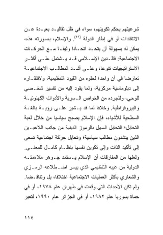 ‫ﺸﺭﻋﻴﺘﻬﻡ ﺒﺤﻜﻡ ﺘﻜﻭﻴﻨﻬﻡ، ﺴﻭﺍﺀ ﻓﻲ ﻅل ﺘﻘﺎﻟﻴـﺩ ﺒﻌﻴـﺩﺓ ﻋـﻥ‬
‫ﺍﻻﻨﺘﻘﺎﺩﺍﺕ ﺃﻭ ﻓﻲ ﺇﻁﺎﺭ ﺍﻟﺩﻭﻟﺔ )١٥(. ﻭﺍﻹﺴﻼﻡ، ﺒﺼﻭﺭﺘﻪ ﻫﺫﻩ،‬
‫ﻴﻤﻜﻥ ﻟﻪ ﺒﺴﻬﻭﻟﺔ ﺃﻥ ﻴﺘﺤـﺩ ﺍﺘﺤـﺎ ‪‬ﺍ ﻭﺜﻴ ﹰـﺎ ﻤـﻊ ﺍﻟﺤﺭﻜـﺎﺕ‬
               ‫ﺩ ﻘ‬
‫ﺍﻻﺠﺘﻤﺎﻋﻴﺔ: ﻓﺎﻟـﺩﻴﻥ ﺍﻹﺴـﻼﻤﻲ ﻗـﺩ ﻴـﺸﺘﻤل ﻋﻠـﻰ ﺃﻜﺜـﺭ‬
‫ﺍﻻﺴﺘﺭﺍﺘﻴﺠﻴﺎﺕ ﺘﻨﻭ ‪‬ﺎ، ﻭﻋﻠـﻰ ﺃﺸـﺩ ﺍﻟﻤﻁﺎﻟـﺏ ﺍﻻﺠﺘﻤﺎﻋﻴـﺔ‬
                                 ‫ﻋ‬
‫ﺘﻌﺎﺭ ‪‬ﺎ ﻓﻲ ﺁﻥ ﻭﺍﺤﺩ؛ ﻟﺨﻠﻭﻩ ﻤﻥ ﺍﻟﻘﻴﻭﺩ ﺍﻟﺘﻨﻅﻴﻤﻴﺔ، ﻭﻻﻓﺘﻘـﺎﺭﻩ‬
                                                  ‫ﻀ‬
‫ﺇﻟﻰ ﺩﺒﻠﻭﻤﺎﺴﻴﺔ ﻤﺭﻜﺯﻴﺔ، ﻭﻟﻤﺎ ﻴﻘﻭﺩ ﺇﻟﻴﻪ ﻤﻥ ﺘﻔﺴﻴﺭ ﺸﺨـﺼﻲ‬
‫ﻟﻠﻭﺤﻲ، ﻭﻟﺘﺠﺭﺩﻩ ﻤﻥ ﺍﻟﺨﻭﺍﺹ ﺍﻟـﺴﺭﻴﺔ ﻭﺍﻷﺩﻭﺍﺕ ﺍﻟﻜﻬﻨﻭﺘﻴـﺔ‬
‫ﻭﺍﻟﺒﻴﺭﻭﻗﺭﺍﻁﻴﺔ. ﻭﺨﻼ ﹰﺎ ﻟﻤﺎ ﻗﺩ ﻴـﺸﻴﺭ ﻋﻠـﻰ ﺭﺅﻴـﺔ ﺒﺎﻟﻐـﺔ‬
                                ‫ﻓ‬
‫ﺍﻟﺴﻁﺤﻴﺔ ﻟﻸﺸﻴﺎﺀ، ﻓﺈﻥ ﺍﻹﺴﻼﻡ ﻴﺼﺒﺢ ﺴﻴﺎﺴ ‪‬ﺎ ﻤﻥ ﺨﻼل ﻟﻌﺒﺔ‬
             ‫ﻴ‬
‫ﺍﻟﺘﺤﺎﻴل؛ ﺍﻟﺘﺤﺎﻴل ﺍﻟﺴﻬل ﺒﺎﻟﺭﻤﻭﺯ ﺍﻟﺩﻴﻨﻴﺔ ﻤﻥ ﺠﺎﻨﺏ ﺍﻟﻼﻋﺒـﻴﻥ‬
‫ﺍﻟﺫﻴﻥ ﻴﻨﺸﺩﻭﻥ ﻤﻁﺎﻟﺏ ﺴﻴﺎﺴﻴﺔ؛ ﻭﺘﺤﺎﻴل ﺤﺭﻜﺔ ﺍﺠﺘﻤﺎﻋﻴﺔ ﺘﺴﻌﻰ‬
‫ﺇﻟﻰ ﺘﺄﻜﻴﺩ ﺍﻟﺫﺍﺕ ﻭﺇﻟﻰ ﺘﻜﻭﻴﻥ ﻨﻔﺴﻬﺎ ﺒﻨﻅـﺎﻡ ﻜﺎﻤـل ﻟﻠﻤﻌﻨـﻰ.‬
‫ﻭﻟﻌﻠﻬﺎ ﻤﻥ ﺍﻟﻤﻔﺎﺭﻗﺎﺕ ﺃﻥ ﺍﻹﺴﻼﻡ ﻴـﺴﺘﻤﺩ ﺠـﻭﻫﺭ ﻤﻼﺀﻤﺘـﻪ‬
‫ﺍﻟﺩﻭﻟﻴﺔ ﻤﻥ ﻋﻴﺒﻪ ﺍﻟﺘﻨﻅﻴﻤﻲ ﺍﻟﺫﻱ ﻴﻴﺴﺭ ﺍﻀـﻁﻼﻋﻪ ﺍﻟﺭﻤـﺯﻱ‬
‫ﻭﺍﻟﺸﻌﺎﺭﻱ ﺒﺄﻜﺜﺭ ﺍﻟﻌﻤﻠﻴﺎﺕ ﺍﻻﺠﺘﻤﺎﻋﻴﺔ ﺍﺨﺘﻼ ﹰﺎ، ﺒل ﻭﺘﻨﺎﻗـ ‪‬ﺎ.‬
  ‫ﻀ‬             ‫ﻓ‬
‫ﻭﻟﻡ ﺘﻜﻥ ﺍﻷﺤﺩﺍﺙ ﺍﻟﺘﻲ ﻭﻗﻌﺕ ﻓﻲ ﻁﻬﺭﺍﻥ ﻋﺎﻡ ٨٧٩١، ﺃﻭ ﻓﻲ‬
‫ﺤﻤﺎﺓ ﺒﺴﻭﺭﻴﺎ ﻋﺎﻡ ٢٨٩١، ﺃﻭ ﻓﻲ ﺍﻟﺠﺯﺍﺌﺭ ﻋﺎﻡ ٠٩٩١، ﻟﺘﻌﺒﺭ‬


‫٤١١‬                                             ‫إﻟﻰ اﻟﻔﻬﺮس‬
 