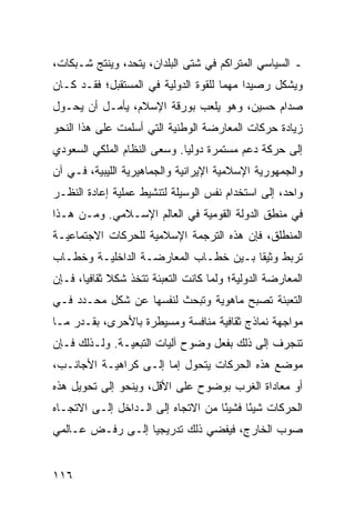 ‫ـ ﺍﻟﺴﻴﺎﺴﻲ ﺍﻟﻤﺘﺭﺍﻜﻡ ﻓﻲ ﺸﺘﻰ ﺍﻟﺒﻠﺩﺍﻥ، ﻴﺘﺤﺩ، ﻭﻴﻨﺘﺞ ﺸـﺒﻜﺎﺕ،‬
‫ﻭﻴﺸﻜل ﺭﺼﻴ ‪‬ﺍ ﻤﻬ ‪‬ﺎ ﻟﻠﻘﻭﺓ ﺍﻟﺩﻭﻟﻴﺔ ﻓﻲ ﺍﻟﻤﺴﺘﻘﺒل؛ ﻓﻘـﺩ ﻜـﺎﻥ‬
                                      ‫ﺩ ﻤ‬
‫ﺼﺩﺍﻡ ﺤﺴﻴﻥ، ﻭﻫﻭ ﻴﻠﻌﺏ ﺒﻭﺭﻗﺔ ﺍﻹﺴﻼﻡ، ﻴﺄﻤـل ﺃﻥ ﻴﺤـﻭل‬
‫ﺯﻴﺎﺩﺓ ﺤﺭﻜﺎﺕ ﺍﻟﻤﻌﺎﺭﻀﺔ ﺍﻟﻭﻁﻨﻴﺔ ﺍﻟﺘﻲ ﺃﺴﻠﻤﺕ ﻋﻠﻰ ﻫﺫﺍ ﺍﻟﻨﺤﻭ‬
‫ﺇﻟﻰ ﺤﺭﻜﺔ ﺩﻋﻡ ﻤﺴﺘﻤﺭﺓ ﺩﻭﻟ ‪‬ﺎ. ﻭﺴﻌﻰ ﺍﻟﻨﻅﺎﻡ ﺍﻟﻤﻠﻜﻲ ﺍﻟﺴﻌﻭﺩﻱ‬
                             ‫ﻴ‬
‫ﻭﺍﻟﺠﻤﻬﻭﺭﻴﺔ ﺍﻹﺴﻼﻤﻴﺔ ﺍﻹﻴﺭﺍﻨﻴﺔ ﻭﺍﻟﺠﻤﺎﻫﻴﺭﻴﺔ ﺍﻟﻠﻴﺒﻴﺔ، ﻓـﻲ ﺁﻥ‬
‫ﻭﺍﺤﺩ، ﺇﻟﻰ ﺍﺴﺘﺨﺩﺍﻡ ﻨﻔﺱ ﺍﻟﻭﺴﻴﻠﺔ ﻟﺘﻨﺸﻴﻁ ﻋﻤﻠﻴﺔ ﺇﻋﺎﺩﺓ ﺍﻟﻨﻅـﺭ‬
‫ﻓﻲ ﻤﻨﻁﻕ ﺍﻟﺩﻭﻟﺔ ﺍﻟﻘﻭﻤﻴﺔ ﻓﻲ ﺍﻟﻌﺎﻟﻡ ﺍﻹﺴـﻼﻤﻲ. ﻭﻤـﻥ ﻫـﺫﺍ‬
‫ﺍﻟﻤﻨﻁﻠﻕ، ﻓﺈﻥ ﻫﺫﻩ ﺍﻟﺘﺭﺠﻤﺔ ﺍﻹﺴﻼﻤﻴﺔ ﻟﻠﺤﺭﻜﺎﺕ ﺍﻻﺠﺘﻤﺎﻋﻴـﺔ‬
‫ﺘﺭﺒﻁ ﻭﺜﻴ ﹰﺎ ﺒـﻴﻥ ﺨﻁـﺎﺏ ﺍﻟﻤﻌﺎﺭﻀـﺔ ﺍﻟﺩﺍﺨﻠﻴـﺔ ﻭﺨﻁـﺎﺏ‬
                                       ‫ﻘ‬
‫ﺍﻟﻤﻌﺎﺭﻀﺔ ﺍﻟﺩﻭﻟﻴﺔ؛ ﻭﻟﻤﺎ ﻜﺎﻨﺕ ﺍﻟﺘﻌﺒﺌﺔ ﺘﺘﺨﺫ ﺸﻜﻼ ﺜﻘﺎﻓ ‪‬ﺎ، ﻓـﺈﻥ‬
       ‫ﹰ ﻴ‬
‫ﺍﻟﺘﻌﺒﺌﺔ ﺘﺼﺒﺢ ﻤﺎﻫﻭﻴﺔ ﻭﺘﺒﺤﺙ ﻟﻨﻔﺴﻬﺎ ﻋﻥ ﺸﻜل ﻤﺤـﺩﺩ ﻓـﻲ‬
‫ﻤﻭﺍﺠﻬﺔ ﻨﻤﺎﺫﺝ ﺜﻘﺎﻓﻴﺔ ﻤﻨﺎﻓﺴﺔ ﻭﻤﺴﻴﻁﺭﺓ ﺒﺎﻷﺤﺭﻯ، ﺒﻘـﺩﺭ ﻤـﺎ‬
‫ﺘﻨﺠﺭﻑ ﺇﻟﻰ ﺫﻟﻙ ﺒﻔﻌل ﻭﻀﻭﺡ ﺁﻟﻴﺎﺕ ﺍﻟﺘﺒﻌﻴـﺔ. ﻭﻟـﺫﻟﻙ ﻓـﺈﻥ‬
‫ﻤﻭﻀﻊ ﻫﺫﻩ ﺍﻟﺤﺭﻜﺎﺕ ﻴﺘﺤﻭل ﺇﻤﺎ ﺇﻟـﻰ ﻜﺭﺍﻫﻴـﺔ ﺍﻷﺠﺎﻨـﺏ،‬
‫ﺃﻭ ﻤﻌﺎﺩﺍﺓ ﺍﻟﻐﺭﺏ ﺒﻭﻀﻭﺡ ﻋﻠﻰ ﺍﻷﻗل، ﻭﻴﻨﺤﻭ ﺇﻟﻰ ﺘﺤﻭﻴل ﻫﺫﻩ‬
‫ﺍﻟﺤﺭﻜﺎﺕ ﺸﻴ ًﺎ ﻓﺸﻴ ًﺎ ﻤﻥ ﺍﻻﺘﺠﺎﻩ ﺇﻟﻰ ﺍﻟـﺩﺍﺨل ﺇﻟـﻰ ﺍﻻﺘﺠـﺎﻩ‬
                                    ‫ﺌ‬      ‫ﺌ‬
‫ﺼﻭﺏ ﺍﻟﺨﺎﺭﺝ، ﻓﻴﻔﻀﻲ ﺫﻟﻙ ﺘﺩﺭﻴﺠ ‪‬ﺎ ﺇﻟـﻰ ﺭﻓـﺽ ﻋـﺎﻟﻤﻲ‬
                  ‫ﻴ‬


‫٦١١‬                                               ‫إﻟﻰ اﻟﻔﻬﺮس‬
 