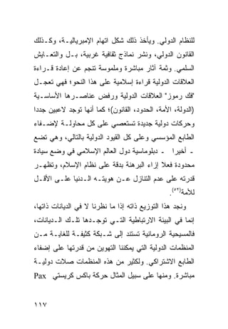 ‫ﻟﻠﻨﻅﺎﻡ ﺍﻟﺩﻭﻟﻲ. ﻭﻴﺄﺨﺫ ﺫﻟﻙ ﺸﻜل ﺍﺘﻬﺎﻡ ﺍﻹﻤﺒﺭﻴﺎﻟﻴـﺔ، ﻭﻜـﺫﻟﻙ‬
‫ﺍﻟﻘﺎﻨﻭﻥ ﺍﻟﺩﻭﻟﻲ، ﻭﻨﺸﺭ ﻨﻤﺎﺫﺝ ﺜﻘﺎﻓﻴﺔ ﻏﺭﺒﻴﺔ، ﺒـل ﻭﺍﻟﺘﻌـﺎﻴﺵ‬
‫ﺍﻟﺴﻠﻤﻲ. ﻭﺜﻤﺔ ﺁﺜﺎﺭ ﻤﺒﺎﺸﺭﺓ ﻭﻤﻠﻤﻭﺴﺔ ﺘﻨﺠﻡ ﻋﻥ ﺇﻋﺎﺩﺓ ﻗـﺭﺍﺀﺓ‬
‫ﺍﻟﻌﻼﻗﺎﺕ ﺍﻟﺩﻭﻟﻴﺔ ﻗﺭﺍﺀﺓ ﺇﺴﻼﻤﻴﺔ ﻋﻠﻰ ﻫﺫﺍ ﺍﻟﻨﺤﻭ؛ ﻓﻬﻲ ﺘﻌﺠـل‬
‫"ﻓﻙ ﺭﻤﻭﺯ" ﺍﻟﻌﻼﻗﺎﺕ ﺍﻟﺩﻭﻟﻴﺔ ﻭﺭﻓﺽ ﻋﻨﺎﺼـﺭﻫﺎ ﺍﻷﺴﺎﺴـﻴﺔ‬
‫)ﺍﻟﺩﻭﻟﺔ، ﺍﻷﻤﺔ، ﺍﻟﺤﺩﻭﺩ، ﺍﻟﻘﺎﻨﻭﻥ(؛ ﻜﻤﺎ ﺃﻨﻬﺎ ﺘﻭﺠﺩ ﻻﻋﺒﻴﻥ ﺠﺩ ‪‬ﺍ‬
 ‫ﺩ‬
‫ﻭﺤﺭﻜﺎﺕ ﺩﻭﻟﻴﺔ ﺠﺩﻴﺩﺓ ﺘﺴﺘﻌﺼﻲ ﻋﻠﻰ ﻜل ﻤﺤﺎﻭﻟـﺔ ﻹﻀـﻔﺎﺀ‬
‫ﺍﻟﻁﺎﺒﻊ ﺍﻟﻤﺅﺴﺴﻲ ﻭﻋﻠﻰ ﻜل ﺍﻟﻘﻴﻭﺩ ﺍﻟﺩﻭﻟﻴﺔ ﺒﺎﻟﺘﺎﻟﻲ، ﻭﻫﻲ ﺘﻀﻊ‬
‫ـ ﺃﺨﻴ ‪‬ﺍ ـ ﺩﺒﻠﻭﻤﺎﺴﻴﺔ ﺩﻭل ﺍﻟﻌﺎﻟﻡ ﺍﻹﺴﻼﻤﻲ ﻓﻲ ﻭﻀﻊ ﺴﻴﺎﺩﺓ‬
                                            ‫ﺭ‬
‫ﻤﺤﺩﻭﺩﺓ ﻓﻌﻼ ﺇﺯﺍﺀ ﺍﻟﺒﺭﻫﻨﺔ ﺒﺩﻗﺔ ﻋﻠﻰ ﻨﻅﺎﻡ ﺍﻹﺴﻼﻡ، ﻭﺘﻅﻬـﺭ‬
                                         ‫ﹰ‬
‫ﻗﺩﺭﺘﻪ ﻋﻠﻰ ﻋﺩﻡ ﺍﻟﺘﻨﺎﺯل ﻋـﻥ ﻫﻭﻴﺘـﻪ ﺍﻟـﺩﻨﻴﺎ ﻋﻠـﻰ ﺍﻷﻗـل‬
                                                 ‫ﻟﻸﻤﺔ)٢٥(.‬
‫ﻭﻨﺠﺩ ﻫﺫﺍ ﺍﻟﺘﻭﺯﻴﻊ ﺫﺍﺘﻪ ﺇﺫﺍ ﻤﺎ ﻨﻅﺭﻨﺎ ﻻ ﻓﻲ ﺍﻟﺩﻴﺎﻨﺎﺕ ﺫﺍﺘﻬﺎ،‬
‫ﺇﻨﻤﺎ ﻓﻲ ﺍﻟﺒﻴﺌﺔ ﺍﻻﺭﺘﺒﺎﻁﻴﺔ ﺍﻟﺘـﻲ ﺘﻭﺠـﺩﻫﺎ ﺘﻠـﻙ ﺍﻟـﺩﻴﺎﻨﺎﺕ،‬
‫ﻓﺎﻟﻤﺴﻴﺤﻴﺔ ﺍﻟﺭﻭﻤﺎﻨﻴﺔ ﺘﺴﺘﻨﺩ ﺇﻟﻰ ﺸـﺒﻜﺔ ﻜﺜﻴﻔـﺔ ﻟﻠﻐﺎﻴـﺔ ﻤـﻥ‬
‫ﺍﻟﻤﻨﻅﻤﺎﺕ ﺍﻟﺩﻭﻟﻴﺔ ﺍﻟﺘﻲ ﻴﻤﻜﻨﻨﺎ ﺍﻟﺘﻬﻭﻴﻥ ﻤﻥ ﻗﺩﺭﺘﻬﺎ ﻋﻠﻰ ﺇﻀﻔﺎﺀ‬
‫ﺍﻟﻁﺎﺒﻊ ﺍﻻﺸﺘﺭﺍﻜﻲ. ﻭﻟﻜﺜﻴﺭ ﻤﻥ ﻫﺫﻩ ﺍﻟﻤﻨﻅﻤﺎﺕ ﺼﻼﺕ ﺩﻭﻟﻴـﺔ‬
‫ﻤﺒﺎﺸﺭﺓ. ﻭﻤﻨﻬﺎ ﻋﻠﻰ ﺴﺒﻴل ﺍﻟﻤﺜﺎل ﺤﺭﻜﺔ ﺒﺎﻜﺱ ﻜﺭﻴﺴﺘﻲ ‪Pax‬‬


‫٧١١‬                                               ‫إﻟﻰ اﻟﻔﻬﺮس‬
 