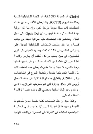 ‫‪ ،Christi‬ﺃﻭ ﺍﻟﻤﻌﻭﻨﺔ ﺍﻟﻜﺎﺜﻭﻟﻴﻜﻴﺔ، ﺃﻭ ﺍﻟﻠﺠﻨﺔ ﺍﻟﻜﺎﺜﻭﻟﻴﻜﻴﺔ ﻟﻠﺘﻨﻤﻴﺔ‬
‫ﻭﻤﻜﺎﻓﺤﺔ ﺍﻟﺠﻭﻉ )‪ .(CCFD‬ﻭﺍﻟـﺒﻌﺽ ﺍﻵﺨـﺭ ﻤـﻥ ﻫـﺫﻩ‬
‫ﺍﻟﻤﻨﻅﻤﺎﺕ ﺫﺍﺕ ﺼﻠﺔ ﺒﺎﺒﻭﻴﺔ ﺒﺩﺭﺠﺔ ﺃﻜﺒﺭ، ﻭﺇﻥ ﻟﻬﺎ ﺁﺜﺎ ‪‬ﺍ ﺩﻭﻟﻴﺔ‬
       ‫ﺭ‬
‫ﻤﻬﻤﺔ ﻜﺫﻟﻙ، ﻤﺜل ﻤﻨﻅﻤﺔ ﺃﻭﺒﻭﺱ ﺩﺍﻱ ‪ Opus Dei‬ﻋﻠﻰ ﺴﺒﻴل‬
‫ﺍﻟﻤﺜﺎل. ﻭﺘﺨﻀﻊ ﻫﺫﻩ ﺍﻟﻤﻨﻅﻤﺎﺕ ﻜﻠﻬﺎ ﻟﻤﺭﺍﻗﺒﺔ ﺩﻗﻴﻘﺔ ﻤﻥ ﺠﺎﻨﺏ‬
‫ﻜﻨﻴﺴﺔ ﺭﻭﻤﺎ؛ ﻓﻘﺩ ﻭﻀﻌﺕ ﺍﻟﻤﻨﻅﻤﺎﺕ ﺍﻟﻜﺎﺜﻭﻟﻴﻜﻴﺔ ﺍﻟﺩﻭﻟﻴﺔ. ﻋﻠﻰ‬
‫ﻴﺩ ﺒﻭﻟﺱ ﺍﻟﺴﺎﺩﺱ ﻓﻲ ٧٦٩١، ﺘﺤﺕ ﻭﺼﺎﻴﺔ ﺍﻟﻤﺠﻠﺱ ﺍﻟﺒـﺎﺒﻭﻱ‬
‫ﻟﻠﻌﻠﻤﺎﻨﻴﻴﻥ، ﻓﻲ ﺤﻴﻥ ﻴﻁﻠﺏ ﻤﻥ ﻜل ﺃﺴﻘﻑ ﺃﻥ ﻴﻤﺎﺭﺱ ﺭﻗﺎﺒـﺔ‬
‫ﻓﻌﺎﻟﺔ ﻋﻠﻰ ﻜل ﻤﻨﻅﻤﺔ ﻤﻥ ﺘﻠﻙ ﺍﻟﻤﻨﻅﻤﺎﺕ، ﻭﻋﻠﻰ ﺘﻌﻴﻴﻥ ﻗﺎﺩﺘﻬﺎ‬
‫ﺒﻭﺠﻪ ﺨﺎﺹ، ﻻ ﺴﻴﻤﺎ ﺇﺫﺍ ﻤﺎ ﺃﻅﻬﺭﺕ ﺒﻌﺽ ﻫﺫﻩ ﺍﻟﻤﻨﻅﻤـﺎﺕ،‬
‫ﻤﺜل ﺍﻟﻠﺠﻨﺔ ﺍﻟﻜﺎﺜﻭﻟﻴﻜﻴﺔ ﻟﻠﺘﻨﻤﻴﺔ ﻭﻤﻜﺎﻓﺤﺔ ﺍﻟﺠﻭﻉ ﻓﻲ ﺍﻟﺜﻤﺎﻨﻴﻨﻴﺎﺕ،‬
‫ﺒﻭﺍﺩﺭ ﺍﺴﺘﻘﻼﻟﻴﺔ. ﻭﺘﻨﻁﺒﻕ ﻫﺫﻩ ﺍﻟﺭﻗﺎﺒﺔ ﺫﺍﺘﻬﺎ ﻋﻠﻰ ﻤﻨﻅﻤﺎﺕ ﻤﺜل‬
‫ﺃﻭﺒﻭﺱ ﺩﺍﻱ ‪ Opus Dei‬ﺍﻟﺘﻲ ﺘﻘﻊ ﺤﻜﻭﻤﺘﻬﺎ ﺍﻟﻤﺭﻜﺯﻴـﺔ ﻓـﻲ‬
‫ﺭﻭﻤﺎ، ﻭﻴﺅﻴﺩ ﺍﻟﺒﺎﺒﺎ ﺃﺴﻘﻔﻬﺎ ﻭﺘﺨﻀﻊ ﻜل ﻭﺤﺩﺓ ﻤﻨﻬـﺎ ﻟﺭﻗﺎﺒـﺔ‬
                                             ‫ﺍﻷﺴﻘﻑ ﺍﻟﻤﺤﻠﻲ.‬
‫ﻭﻫﻜﺫﺍ ﻨﺠﺩ ﺃﻥ ﻫﺫﻩ ﺍﻟﻤﻨﻅﻤﺎﺕ ﻜﻠﻬﺎ ﻤﻘﺴﻤﺔ ﺒـﻴﻥ ﻁﺎﻋﺘﻬـﺎ‬
‫ﻟﻠﻜﻨﻴﺴﺔ ﻭﺠﻬﻭﺩﻫﺎ ﺍﻟﺭﺍﻤﻴـﺔ ﺇﻟـﻰ ﺍﻻﻨـﻀﻭﺍﺀ ﻓـﻲ ﺍﻟﻌﻤﻠﻴـﺔ‬
‫ﺍﻻﺠﺘﻤﺎﻋﻴﺔ ﺍﻟﻤﺘﻤﺜﻠﺔ ﻓﻲ "ﺍﻟﻌﻭﺩﺓ ﺇﻟﻰ ﺍﻟﻤﻘﺩﺱ". ﻭﻴﻜﺸﻑ ﺍﻟﺘﻭﺍﺠﺩ‬


‫٨١١‬                                                   ‫إﻟﻰ اﻟﻔﻬﺮس‬
 