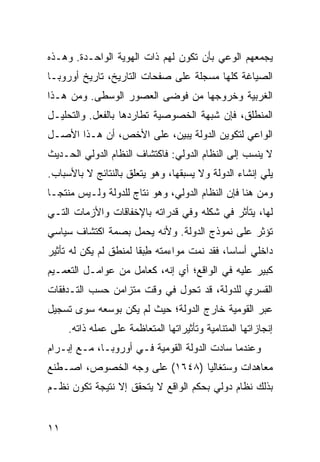 ‫ﻴﺠﻤﻌﻬﻡ ﺍﻟﻭﻋﻲ ﺒﺄﻥ ﺘﻜﻭﻥ ﻟﻬﻡ ﺫﺍﺕ ﺍﻟﻬﻭﻴﺔ ﺍﻟﻭﺍﺤـﺩﺓ. ﻭﻫـﺫﻩ‬
‫ﺍﻟﺼﻴﺎﻏﺔ ﻜﻠﻬﺎ ‪‬ﺴﺠﻠﺔ ﻋﻠﻰ ﺼﻔﺤﺎﺕ ﺍﻟﺘﺎﺭﻴﺦ، ﺘﺎﺭﻴﺦ ﺃﻭﺭﻭﺒـﺎ‬
                                     ‫ﻤ‬
‫ﺍﻟﻐﺭﺒﻴﺔ ﻭﺨﺭﻭﺠﻬﺎ ﻤﻥ ﻓﻭﻀﻰ ﺍﻟﻌﺼﻭﺭ ﺍﻟﻭﺴﻁﻰ. ﻭﻤﻥ ﻫـﺫﺍ‬
‫ﺍﻟﻤﻨﻁﻠﻕ، ﻓﺈﻥ ﺸﺒﻬﺔ ﺍﻟﺨﺼﻭﺼﻴﺔ ﺘﻁﺎﺭﺩﻫﺎ ﺒﺎﻟﻔﻌل. ﻭﺍﻟﺘﺤﻠﻴـل‬
‫ﺍﻟﻭﺍﻋﻲ ﻟﺘﻜﻭﻴﻥ ﺍﻟﺩﻭﻟﺔ ﻴﺒﻴﻥ، ﻋﻠﻰ ﺍﻷﺨﺹ، ﺃﻥ ﻫـﺫﺍ ﺍﻷﺼـل‬
‫ﻻ ‪‬ﻨﺴﺏ ﺇﻟﻰ ﺍﻟﻨﻅﺎﻡ ﺍﻟﺩﻭﻟﻲ: ﻓﺎﻜﺘﺸﺎﻑ ﺍﻟﻨﻅﺎﻡ ﺍﻟﺩﻭﻟﻲ ﺍﻟﺤـﺩﻴﺙ‬
                                                    ‫ﻴ‬
‫ﻴﻠﻲ ﺇﻨﺸﺎﺀ ﺍﻟﺩﻭﻟﺔ ﻭﻻ ﻴﺴﺒﻘﻬﺎ، ﻭﻫﻭ ﻴﺘﻌﻠﻕ ﺒﺎﻟﻨﺘﺎﺌﺞ ﻻ ﺒﺎﻷﺴﺒﺎﺏ.‬
‫ﻭﻤﻥ ﻫﻨﺎ ﻓﺈﻥ ﺍﻟﻨﻅﺎﻡ ﺍﻟﺩﻭﻟﻲ، ﻭﻫﻭ ﻨﺘﺎﺝ ﻟﻠﺩﻭﻟﺔ ﻭﻟـﻴﺱ ‪‬ﻨﺘ ‪‬ـﺎ‬
  ‫ﻤ ﺠ‬
‫ﻟﻬﺎ، ﻴﺘﺄﺜﺭ ﻓﻲ ﺸﻜﻠﻪ ﻭﻓﻲ ﻗﺩﺭﺍﺘﻪ ﺒﺎﻹﺨﻔﺎﻗﺎﺕ ﻭﺍﻷﺯﻤﺎﺕ ﺍﻟﺘـﻲ‬
‫ﹸﺅﺜﺭ ﻋﻠﻰ ﻨﻤﻭﺫﺝ ﺍﻟﺩﻭﻟﺔ. ﻭﻷﻨﻪ ﻴﺤﻤل ﺒﺼﻤﺔ ﺍﻜﺘﺸﺎﻑ ﺴﻴﺎﺴﻲ‬
                                                 ‫ﺘ‬
‫ﺩﺍﺨﻠﻲ ﺃﺴﺎ ‪‬ﺎ، ﻓﻘﺩ ﻨﻤﺕ ﻤﻭﺍﺀﻤﺘﻪ ﻁﺒ ﹰﺎ ﻟﻤﻨﻁﻕ ﻟﻡ ﻴﻜﻥ ﻟﻪ ﺘﺄﺜﻴﺭ‬
                       ‫ِ ‪‬ﻘ‬                   ‫ﺴ‬
‫ﻜﺒﻴﺭ ﻋﻠﻴﻪ ﻓﻲ ﺍﻟﻭﺍﻗﻊ؛ ﺃﻱ ﺇﻨﻪ، ﻜﻌﺎﻤل ﻤﻥ ﻋﻭﺍﻤـل ﺍﻟﺘﻌﻤـﻴﻡ‬
‫ﺍﻟﻘﺴﺭﻱ ﻟﻠﺩﻭﻟﺔ، ﻗﺩ ﺘﺤﻭل ﻓﻲ ﻭﻗﺕ ﻤﺘﺯﺍﻤﻥ ﺤﺴﺏ ﺍﻟﺘـﺩﻓﻘﺎﺕ‬
‫ﻋﺒﺭ ﺍﻟﻘﻭﻤﻴﺔ ﺨﺎﺭﺝ ﺍﻟﺩﻭﻟﺔ؛ ﺤﻴﺙ ﻟﻡ ﻴﻜﻥ ﺒﻭﺴﻌﻪ ﺴﻭﻯ ﺘﺴﺠﻴل‬
     ‫ﺇﻨﺠﺎﺯﺍﺘﻬﺎ ﺍﻟﻤﺘﻨﺎﻤﻴﺔ ﻭﺘﺄﺜﻴﺭﺍﺘﻬﺎ ﺍﻟﻤﺘﻌﺎﻅﻤﺔ ﻋﻠﻰ ﻋﻤﻠﻪ ﺫﺍﺘﻪ.‬
‫ﻭﻋﻨﺩﻤﺎ ﺴﺎﺩﺕ ﺍﻟﺩﻭﻟﺔ ﺍﻟﻘﻭﻤﻴﺔ ﻓـﻲ ﺃﻭﺭﻭﺒـﺎ، ﻤـﻊ ﺇﺒـﺭﺍﻡ‬
‫ﻤﻌﺎﻫﺩﺍﺕ ﻭﺴﺘﻐﺎﻟﻴﺎ )٨٤٦١( ﻋﻠﻰ ﻭﺠﻪ ﺍﻟﺨﺼﻭﺹ، ﺍﺼـﻁﻨﻊ‬
‫ﺒﺫﻟﻙ ﻨﻅﺎﻡ ﺩﻭﻟﻲ ﺒﺤﻜﻡ ﺍﻟﻭﺍﻗﻊ ﻻ ﻴﺘﺤﻘﻕ ﺇﻻ ﻨﺘﻴﺠﺔ ﺘﻜﻭﻥ ﻨﻅـﻡ‬


‫١١‬                                                  ‫إﻟﻰ اﻟﻔﻬﺮس‬
 