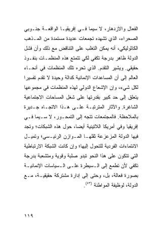 ‫ﺍﻟﻔﻌﺎل ﻭﺍﻻﺯﺩﻫﺎﺭ، ﻻ ﺴﻴﻤﺎ ﻓـﻲ ﺇﻓﺭﻴﻘﻴـﺎ ﺍﻟﻭﺍﻗﻌـﺔ ﺠﻨـﻭﺒﻲ‬
‫ﺍﻟﺼﺤﺭﺍﺀ، ﺍﻟﺫﻱ ﺘﺸﻬﺩﻩ ﺘﺠﻤﻌﺎﺕ ﻋﺩﻴﺩﺓ ﻤﺴﺘﻤﺩﺓ ﻤﻥ ﺍﻟﻤـﺫﻫﺏ‬
‫ﺍﻟﻜﺎﺜﻭﻟﻴﻜﻲ، ﺃﻨﻪ ﻴﻤﻜﻥ ﺍﻟﺘﻐﻠﺏ ﻋﻠﻰ ﺍﻟﺘﻨﺎﻗﺽ ﻤﻊ ﺫﻟﻙ ﻭﺃﻥ ﻓﺸل‬
‫ﺍﻟﺩﻭﻟﺔ ﻅﺎﻫﺭ ﺒﺩﺭﺠﺔ ﺘﻜﻔﻲ ﻟﻜﻲ ﺘﺘﻤﺘﻊ ﻫﺫﻩ ﺍﻟﻤﻨﻅﻤـﺎﺕ ﺒﻨﻔـﻭﺫ‬
‫ﺤﻘﻴﻘﻲ. ﻭﻴﺸﻴﺭ ﺍﻟﺘﻘﺩﻡ. ﺍﻟﺫﻱ ﺘﺤﺭﻩ ﺘﻠﻙ ﺍﻟﻤﻨﻅﻤﺎﺕ ﻓﻲ ﺃﻨﺤـﺎﺀ‬
‫ﺍﻟﻌﺎﻟﻡ ﺇﻟﻰ ﺃﻥ ﺍﻟﻤﺴﺎﻋﺩﺍﺕ ﺍﻹﻨﻤﺎﺌﻴﺔ ﻜﺩﺍﻟﺔ ﻭﺤﻴﺩﺓ ﻻ ﺘﻘﺩﻡ ﺘﻔﺴﻴ ‪‬ﺍ‬
 ‫ﺭ‬
‫ﻟﻜل ﺸﻲﺀ، ﻭﺇﻥ ﺍﻹﺸﻌﺎﻉ ﺍﻟﺩﻭﻟﻲ ﻟﻬﺫﻩ ﺍﻟﻤﻨﻅﻤﺎﺕ ﻓﻲ ﻤﺠﻤﻭﻋﻬﺎ‬
‫ﻴﺘﻌﻠﻕ ﺇﻟﻰ ﺤﺩ ﻜﺒﻴﺭ ﺒﻘﺩﺭﺘﻬﺎ ﻋﻠﻰ ﺸﻐل ﺍﻟﻤﺴﺎﺤﺎﺕ ﺍﻻﺠﺘﻤﺎﻋﻴﺔ‬
‫ﺍﻟﺸﺎﻏﺭﺓ. ﻭﺍﻵﺜﺎﺭ ﺍﻟﻤﺘﺭﺘﺒـﺔ ﻋﻠـﻰ ﻫـﺫﺍ ﺍﻻﺘﺠـﺎﻩ ﺠـﺩﻴﺭﺓ‬
‫ﺒﺎﻟﻤﻼﺤﻅﺔ. ﻓﺎﻟﻤﺠﺘﻤﻌﺎﺕ ﺘﺘﺠﻪ ﺇﻟﻰ ﺍﻟﺘﻤﺤـﻭﺭ، ﻻ ﺴـﻴﻤﺎ ﻓـﻲ‬
‫ﺇﻓﺭﻴﻘﻴﺎ ﻭﻓﻲ ﺃﻤﺭﻴﻜﺎ ﺍﻟﻼﺘﻴﻨﻴﺔ ﺃﻴ ‪‬ﺎ، ﺤﻭل ﻫﺫﻩ ﺍﻟﺸﺒﻜﺎﺕ؛ ﻭﺘﺠﺩ‬
                        ‫ﻀ‬
‫ﻓﻴﻬﺎ ﺍﻟﺩﻭﻟﺔ ﺍﻟﻤﺯﻋﺯﻋﺔ ﺜﻘﻠﻬـﺎ ﺍﻟﻤـﻭﺍﺯﻥ ﺍﻟﺭﺌﻴـﺴﻲ؛ ﻭﺘﻤﻴـل‬
‫ﺍﻻﻨﺘﻤﺎﺀﺍﺕ ﺍﻟﻔﺭﺩﻴﺔ ﻟﻠﺘﺤﻭل ﺇﻟﻴﻬﺎ؛ ﻭﺇﻥ ﻜﺎﻨﺕ ﺍﻟﺸﺒﻜﺔ ﺍﻻﺭﺘﺒﺎﻁﻴﺔ‬
‫ﺍﻟﺘﻲ ﺘﺘﻜﻭﻥ ﻋﻠﻰ ﻫﺫﺍ ﺍﻟﻨﺤﻭ ﺘﺒﺩﻭ ﺼﻠﺒﺔ ﻭﻗﻭﻴﺔ ﻭﻤﺘﺸﻌﺒﺔ ﺒﺩﺭﺠﺔ‬
‫ﺘﻜﻔﻲ ﻷﻥ ﺘﻁﻤﻊ ﺇﻟﻰ ﺍﻟـﺴﻴﻁﺭﺓ ﻋﻠـﻰ ﺍﻟـﺴﻴﺎﺴﺎﺕ ﺍﻹﻨﻤﺎﺌﻴـﺔ‬
‫ﺒﺼﻭﺭﺓ ﻓﻌﺎﻟﺔ، ﺒل، ﻭﺤﺘﻰ ﺇﻟﻰ ﺇﺩﺍﺭﺓ ﻤﺸﺘﺭﻜﺔ ﺤﻘﻴﻘﻴـﺔ، ﻤـﻊ‬
                              ‫ﺍﻟﺩﻭﻟﺔ، ﻟﻭﻅﻴﻔﺔ ﺍﻟﻤﻭﺍﻁﻨﺔ )٣٥(.‬




‫٩١١‬                                                ‫إﻟﻰ اﻟﻔﻬﺮس‬
 