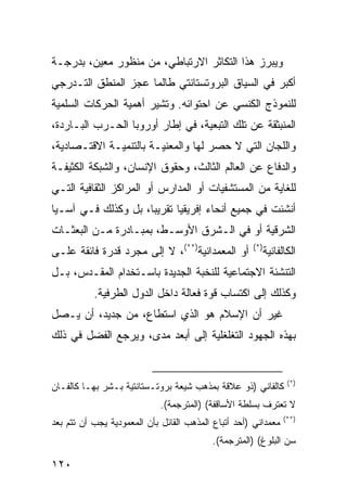 ‫ﻭﻴﺒﺭﺯ ﻫﺫﺍ ﺍﻟﺘﻜﺎﺜﺭ ﺍﻻﺭﺘﺒﺎﻁﻲ، ﻤﻥ ﻤﻨﻅﻭﺭ ﻤﻌﻴﻥ، ﺒﺩﺭﺠـﺔ‬
‫ﺃﻜﺒﺭ ﻓﻲ ﺍﻟﺴﻴﺎﻕ ﺍﻟﺒﺭﻭﺘﺴﺘﺎﻨﺘﻲ ﻁﺎﻟﻤﺎ ﻋﺠﺯ ﺍﻟﻤﻨﻁﻕ ﺍﻟﺘـﺩﺭﺠﻲ‬
‫ﻟﻠﻨﻤﻭﺫﺝ ﺍﻟﻜﻨﺴﻲ ﻋﻥ ﺍﺤﺘﻭﺍﺌﻪ. ﻭﺘﺸﻴﺭ ﺃﻫﻤﻴﺔ ﺍﻟﺤﺭﻜﺎﺕ ﺍﻟﺴﻠﻤﻴﺔ‬
‫ﺍﻟﻤﻨﺒﺜﻘﺔ ﻋﻥ ﺘﻠﻙ ﺍﻟﺘﺒﻌﻴﺔ، ﻓﻲ ﺇﻁﺎﺭ ﺃﻭﺭﻭﺒﺎ ﺍﻟﺤـﺭﺏ ﺍﻟﺒـﺎﺭﺩﺓ،‬
‫ﻭﺍﻟﻠﺠﺎﻥ ﺍﻟﺘﻲ ﻻ ﺤﺼﺭ ﻟﻬﺎ ﻭﺍﻟﻤﻌﻨﻴـﺔ ﺒﺎﻟﺘﻨﻤﻴـﺔ ﺍﻻﻗﺘـﺼﺎﺩﻴﺔ،‬
‫ﻭﺍﻟﺩﻓﺎﻉ ﻋﻥ ﺍﻟﻌﺎﻟﻡ ﺍﻟﺜﺎﻟﺙ، ﻭﺤﻘﻭﻕ ﺍﻹﻨﺴﺎﻥ، ﻭﺍﻟﺸﺒﻜﺔ ﺍﻟﻜﺜﻴﻔـﺔ‬
‫ﻟﻠﻐﺎﻴﺔ ﻤﻥ ﺍﻟﻤﺴﺘﺸﻔﻴﺎﺕ ﺃﻭ ﺍﻟﻤﺩﺍﺭﺱ ﺃﻭ ﺍﻟﻤﺭﺍﻜﺯ ﺍﻟﺜﻘﺎﻓﻴﺔ ﺍﻟﺘـﻲ‬
‫ﺃﻨﺸﺌﺕ ﻓﻲ ﺠﻤﻴﻊ ﺃﻨﺤﺎﺀ ﺇﻓﺭﻴﻘﻴﺎ ﺘﻘﺭﻴ ‪‬ﺎ، ﺒل ﻭﻜﺫﻟﻙ ﻓـﻲ ﺁﺴـﻴﺎ‬
                     ‫ﺒ‬
‫ﺍﻟﺸﺭﻗﻴﺔ ﺃﻭ ﻓﻲ ﺍﻟـﺸﺭﻕ ﺍﻷﻭﺴـﻁ، ﺒﻤﺒـﺎﺩﺭﺓ ﻤـﻥ ﺍﻟﺒﻌﺜـﺎﺕ‬
‫ﺃﻭ ﺍﻟﻤﻌﻤﺩﺍﻨﻴﺔ)**(، ﻻ ﺇﻟﻰ ﻤﺠﺭﺩ ﻗﺩﺭﺓ ﻓﺎﺌﻘﺔ ﻋﻠـﻰ‬        ‫)*(‬
                                                        ‫ﺍﻟﻜﺎﻟﻔﺎﻨﻴﺔ‬
‫ﺍﻟﺘﻨﺸﺌﺔ ﺍﻻﺠﺘﻤﺎﻋﻴﺔ ﻟﻠﻨﺨﺒﺔ ﺍﻟﺠﺩﻴﺩﺓ ﺒﺎﺴـﺘﺨﺩﺍﻡ ﺍﻟﻤﻘـﺩﺱ، ﺒـل‬
           ‫ﻭﻜﺫﻟﻙ ﺇﻟﻰ ﺍﻜﺘﺴﺎﺏ ﻗﻭﺓ ﻓﻌﺎﻟﺔ ﺩﺍﺨل ﺍﻟﺩﻭل ﺍﻟﻁﺭﻓﻴﺔ.‬
‫ﻏﻴﺭ ﺃﻥ ﺍﻹﺴﻼﻡ ﻫﻭ ﺍﻟﺫﻱ ﺍﺴﺘﻁﺎﻉ، ﻤﻥ ﺠﺩﻴﺩ، ﺃﻥ ﻴـﺼل‬
‫ﺒﻬﺫﻩ ﺍﻟﺠﻬﻭﺩ ﺍﻟﺘﻐﻠﻐﻠﻴﺔ ﺇﻟﻰ ﺃﺒﻌﺩ ﻤﺩﻯ، ﻭﻴﺭﺠﻊ ﺍﻟﻔﻀل ﻓﻲ ﺫﻟﻙ‬


                                                                   ‫)*(‬
‫ﻜﺎﻟﻔﺎﻨﻲ )ﺫﻭ ﻋﻼﻗﺔ ﺒﻤﺫﻫﺏ ﺸﻴﻌﺔ ﺒﺭﻭﺘـﺴﺘﺎﻨﺘﻴﺔ ﺒـﺸﺭ ﺒﻬـﺎ ﻜﺎﻟﻔـﺎﻥ‬
                             ‫ﻻ ﺘﻌﺘﺭﻑ ﺒﺴﻠﻁﺔ ﺍﻷﺴﺎﻗﻔﺔ( )ﺍﻟﻤﺘﺭﺠﻤﺔ(.‬
                                                                 ‫)**(‬
‫ﻤﻌﻤﺩﺍﻨﻲ )ﺃﺤﺩ ﺃﺘﺒﺎﻉ ﺍﻟﻤﺫﻫﺏ ﺍﻟﻘﺎﺌل ﺒﺄﻥ ﺍﻟﻤﻌﻤﻭﺩﻴﺔ ﻴﺠﺏ ﺃﻥ ﺘﺘﻡ ﺒﻌﺩ‬
                                          ‫ﺴﻥ ﺍﻟﺒﻠﻭﻍ( )ﺍﻟﻤﺘﺭﺠﻤﺔ(.‬

‫٠٢١‬                                                        ‫إﻟﻰ اﻟﻔﻬﺮس‬
 