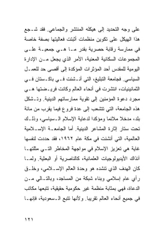 ‫ﻋﻠﻰ ﻭﺠﻪ ﺍﻟﺘﺤﺩﻴﺩ ﺇﻟﻰ ﻫﻴﻜﻠﻪ ﺍﻟﻤﻨﺘﺸﺭ ﻭﺍﻟﺠﻤﺎﻋﻲ. ﻓﻘﺩ ﺸـﺠﻊ‬
‫ﻫﺫﺍ ﺍﻟﻬﻴﻜل ﻋﻠﻰ ﺘﻜﻭﻴﻥ ﻤﻨﻅﻤﺎﺕ ﺃﺜﺒﺘﺕ ﻓﻌﺎﻟﻴﺘﻬﺎ ﺒﺼﻔﺔ ﺨﺎﺼﺔ‬
‫ﻓﻲ ﻤﻤﺎﺭﺴﺔ ﺭﻗﺎﺒﺔ ﺤﺼﺭﻴﺔ ﺒﻘﺩﺭ ﻤـﺎ ﻫـﻲ ﺠﻤﻌﻴـﺔ ﻋﻠـﻰ‬
‫ﺍﻟﻤﺠﻤﻭﻋﺎﺕ ﺍﻟﺴﻜﺎﻨﻴﺔ ﺍﻟﻤﻌﻨﻴﺔ، ﺍﻷﻤﺭ ﺍﻟﺫﻱ ﻴﺠﻌل ﻤـﻥ ﺍﻹﺩﺍﺭﺓ‬
‫ﺍﻟﻴﻭﻤﻴﺔ ﻟﻠﻤﻘﺩﺱ ﺃﺤﺩ ﺍﻟﻤﺅﺜﺭﺍﺕ ﺍﻟﻤﺅﻜﺩﺓ ﺇﻟﻰ ﺃﻗﺼﻰ ﺤﺩ ﻟﻠﻌﻤـل‬
‫ﺍﻟﺴﻴﺎﺴﻲ. ﻓﺠﺎﻤﻌﺔ ﺍﻟﺘﺒﻠﻴﻎ، ﺍﻟﺘﻲ ﺃﻨـﺸﺌﺕ ﻓـﻲ ﺒﺎﻜـﺴﺘﺎﻥ ﻓـﻲ‬
‫ﺍﻟﺜﻤﺎﻨﻴﻨﻴﺎﺕ، ﺍﻨﺘﺸﺭﺕ ﻓﻲ ﺃﻨﺤﺎﺀ ﺍﻟﻌﺎﻟﻡ ﻭﻜﺎﻨﺕ ﻓﺭﻴـﻀﺘﻬﺎ ﻫـﻲ‬
‫ﻤﺠﺭﺩ ﺩﻋﻭﺓ ﺍﻟﻤﺅﻤﻨﻴﻥ ﺇﻟﻰ ﺘﻘﻭﻴﺔ ﻤﻤﺎﺭﺴﺎﺘﻬﻡ ﺍﻟﺩﻴﻨﻴﺔ. ﻭﺘـﺸﻜل‬
‫ﻫﺫﻩ ﺍﻟﺠﺎﻤﻌﺔ، ﺍﻟﺘﻲ ﺘﺘﺸﻌﺏ ﺇﻟﻰ ﻋﺩﺓ ﻓﺭﻭﻉ ﻓﻴﻤﺎ ﻴﻘﺭﺏ ﻤﻥ ﻤﺎﺌﺔ‬
‫ﺒﻠﺩ، ﻤﺩﺨﻼ ﻤﻼﺌ ‪‬ﺎ ﻭﻤﺅﻜ ‪‬ﺍ ﻟﺩﻋﺎﻴﺔ ﺍﻹﺴﻼﻡ ﺍﻟـﺴﻴﺎﺴﻲ، ﻭﺫﻟـﻙ‬
                              ‫ﺩ‬       ‫ﻤ‬     ‫ﹰ‬
‫ﺘﺤﺕ ﺴﺘﺎﺭ ﺇﺜﺎﺭﺓ ﺍﻟﻤﺸﺎﻋﺭ ﺍﻟﺩﻴﻨﻴﺔ. ﺃﻤﺎ ﺍﻟﺠﺎﻤﻌـﺔ ﺍﻹﺴـﻼﻤﻴﺔ‬
‫ﺍﻟﻌﺎﻟﻤﻴﺔ، ﺍﻟﺘﻲ ﺃﻨﺸﺌﺕ ﻓﻲ ﻤﻜﺔ ﻋﺎﻡ ٢٦٩١، ﻓﻘﺩ ﺤﺩﺩﺕ ﻟﻨﻔﺴﻬﺎ‬
‫ﻏﺎﻴﺔ ﻫﻲ ﺘﻌﺯﻴﺯ ﺍﻹﺴﻼﻡ ﻓﻲ ﻤﻭﺍﺠﻬﺔ ﺍﻟﻤﺨﺎﻁﺭ ﺍﻟﺘـﻲ ﻤﺜﻠﺘﻬـﺎ‬
‫ﺁﻨﺫﺍﻙ ﺍﻷﻴﺩﻴﻭﻟﻭﺠﻴﺎﺕ ﺍﻟﻌﻠﻤﺎﻨﻴﺔ، ﻜﺎﻟﻨﺎﺼﺭﻴﺔ ﺃﻭ ﺍﻟﺒﻌﺜﻴﺔ. ﻭﻟﻤـﺎ‬
‫ﻜﺎﻥ ﺍﻟﻬﺩﻑ ﺍﻟﺫﻱ ﺘﻨﺸﺩﻩ ﻫﻭ ﻭﺤﺩﺓ ﺍﻟﻌﺎﻟﻡ ﺍﻹﺴـﻼﻤﻲ، ﻭﺨﻠـﻕ‬
‫ﺭﺃﻱ ﻋﺎﻡ ﺇﺴﻼﻤﻲ ﻭﺒﻨﺎﺀ ﺸﺒﻜﺔ ﻤﻥ ﺍﻟﻤﺴﺎﺠﺩ، ﻭﺒﺎﻟﺘـﺎﻟﻲ ﻤـﻥ‬
‫ﺍﻟﺩﻋﺎﺓ، ﻓﻬﻲ ﺒﻤﺜﺎﺒﺔ ﻤﻨﻅﻤﺔ ﻏﻴﺭ ﺤﻜﻭﻤﻴﺔ ﺤﻘﻴﻘﻴﺔ، ﺘﺘﺒﻌﻬﺎ ﻤﻜﺎﺘﺏ‬
‫ﻓﻲ ﺠﻤﻴﻊ ﺃﻨﺤﺎﺀ ﺍﻟﻌﺎﻟﻡ ﺘﻘﺭﻴ ‪‬ﺎ. ﻭﻷﻨﻬﺎ ﺘﺘﺒﻊ ﺍﻟـﺴﻌﻭﺩﻴﺔ، ﻓﺈﻨﻬـﺎ‬
                               ‫ﺒ‬


‫١٢١‬                                               ‫إﻟﻰ اﻟﻔﻬﺮس‬
 